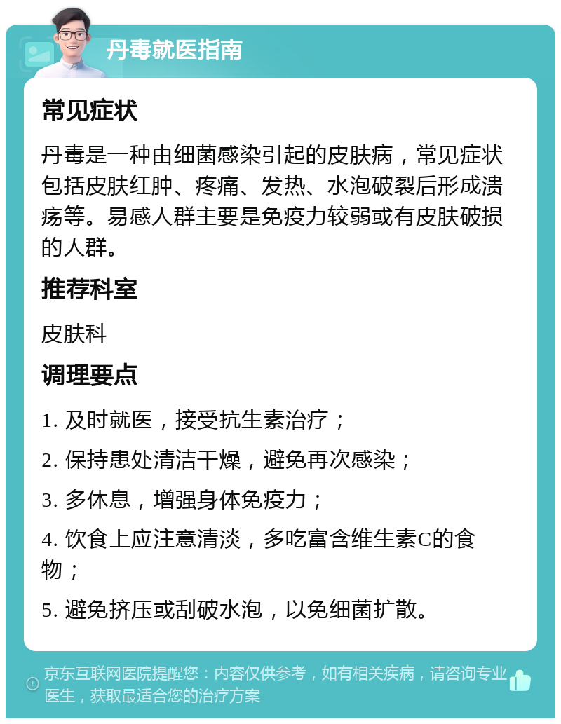 丹毒就医指南 常见症状 丹毒是一种由细菌感染引起的皮肤病，常见症状包括皮肤红肿、疼痛、发热、水泡破裂后形成溃疡等。易感人群主要是免疫力较弱或有皮肤破损的人群。 推荐科室 皮肤科 调理要点 1. 及时就医，接受抗生素治疗； 2. 保持患处清洁干燥，避免再次感染； 3. 多休息，增强身体免疫力； 4. 饮食上应注意清淡，多吃富含维生素C的食物； 5. 避免挤压或刮破水泡，以免细菌扩散。