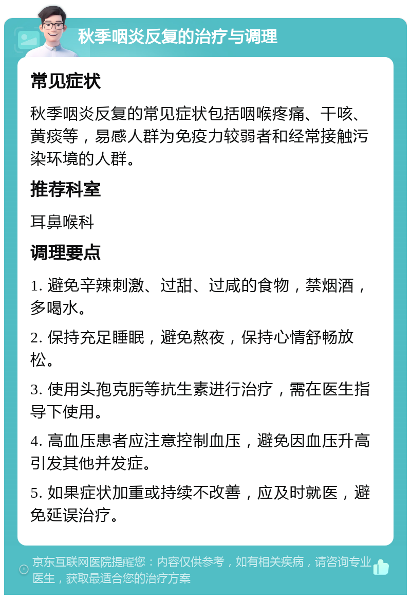 秋季咽炎反复的治疗与调理 常见症状 秋季咽炎反复的常见症状包括咽喉疼痛、干咳、黄痰等，易感人群为免疫力较弱者和经常接触污染环境的人群。 推荐科室 耳鼻喉科 调理要点 1. 避免辛辣刺激、过甜、过咸的食物，禁烟酒，多喝水。 2. 保持充足睡眠，避免熬夜，保持心情舒畅放松。 3. 使用头孢克肟等抗生素进行治疗，需在医生指导下使用。 4. 高血压患者应注意控制血压，避免因血压升高引发其他并发症。 5. 如果症状加重或持续不改善，应及时就医，避免延误治疗。