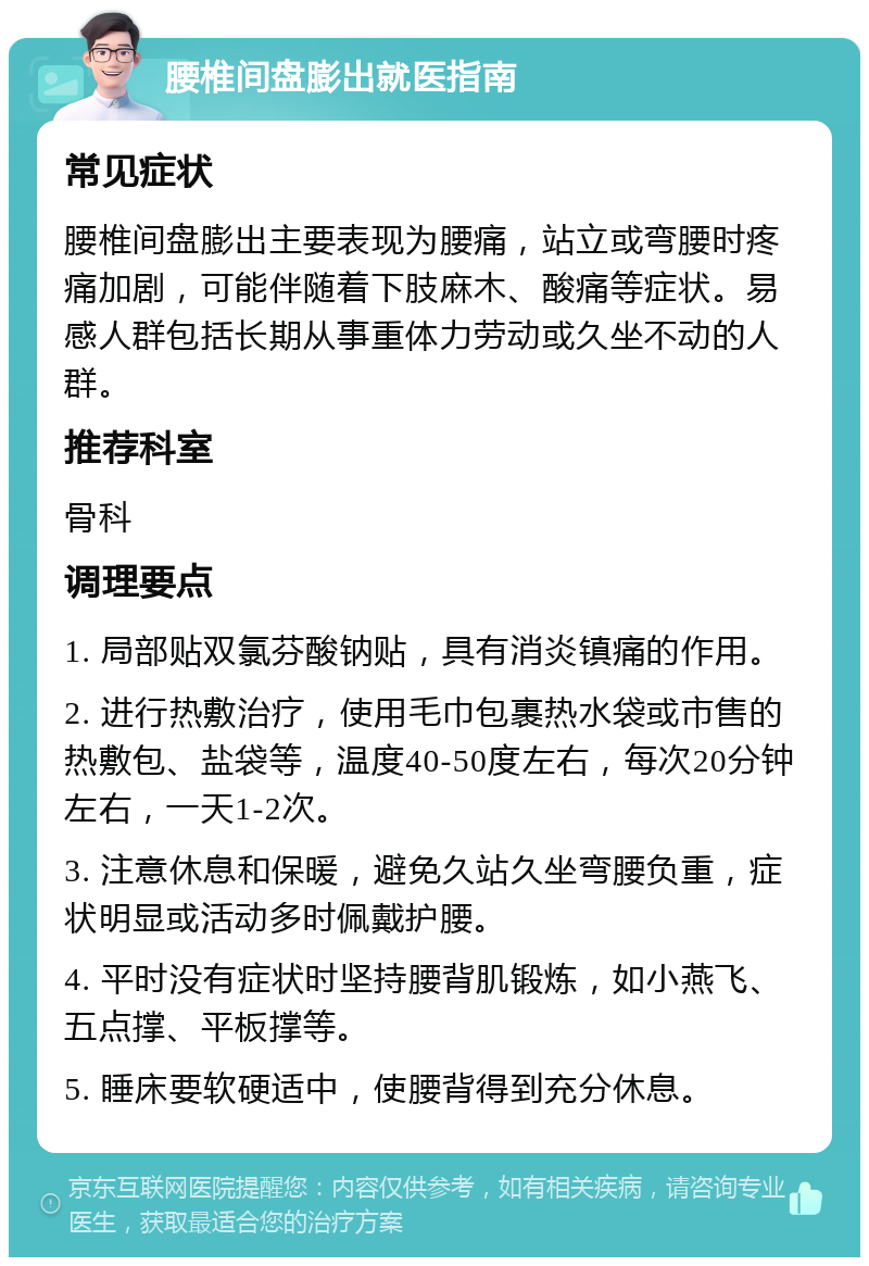 腰椎间盘膨出就医指南 常见症状 腰椎间盘膨出主要表现为腰痛，站立或弯腰时疼痛加剧，可能伴随着下肢麻木、酸痛等症状。易感人群包括长期从事重体力劳动或久坐不动的人群。 推荐科室 骨科 调理要点 1. 局部贴双氯芬酸钠贴，具有消炎镇痛的作用。 2. 进行热敷治疗，使用毛巾包裹热水袋或市售的热敷包、盐袋等，温度40-50度左右，每次20分钟左右，一天1-2次。 3. 注意休息和保暖，避免久站久坐弯腰负重，症状明显或活动多时佩戴护腰。 4. 平时没有症状时坚持腰背肌锻炼，如小燕飞、五点撑、平板撑等。 5. 睡床要软硬适中，使腰背得到充分休息。