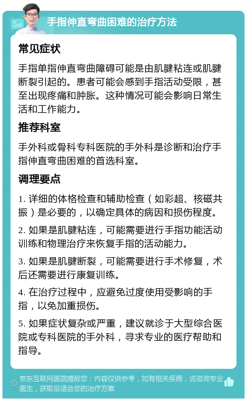 手指伸直弯曲困难的治疗方法 常见症状 手指单指伸直弯曲障碍可能是由肌腱粘连或肌腱断裂引起的。患者可能会感到手指活动受限，甚至出现疼痛和肿胀。这种情况可能会影响日常生活和工作能力。 推荐科室 手外科或骨科专科医院的手外科是诊断和治疗手指伸直弯曲困难的首选科室。 调理要点 1. 详细的体格检查和辅助检查（如彩超、核磁共振）是必要的，以确定具体的病因和损伤程度。 2. 如果是肌腱粘连，可能需要进行手指功能活动训练和物理治疗来恢复手指的活动能力。 3. 如果是肌腱断裂，可能需要进行手术修复，术后还需要进行康复训练。 4. 在治疗过程中，应避免过度使用受影响的手指，以免加重损伤。 5. 如果症状复杂或严重，建议就诊于大型综合医院或专科医院的手外科，寻求专业的医疗帮助和指导。