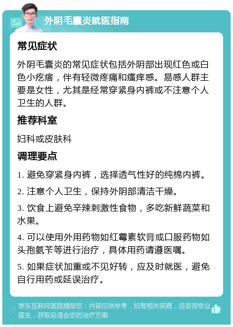 外阴毛囊炎就医指南 常见症状 外阴毛囊炎的常见症状包括外阴部出现红色或白色小疙瘩，伴有轻微疼痛和瘙痒感。易感人群主要是女性，尤其是经常穿紧身内裤或不注意个人卫生的人群。 推荐科室 妇科或皮肤科 调理要点 1. 避免穿紧身内裤，选择透气性好的纯棉内裤。 2. 注意个人卫生，保持外阴部清洁干燥。 3. 饮食上避免辛辣刺激性食物，多吃新鲜蔬菜和水果。 4. 可以使用外用药物如红霉素软膏或口服药物如头孢氨苄等进行治疗，具体用药请遵医嘱。 5. 如果症状加重或不见好转，应及时就医，避免自行用药或延误治疗。