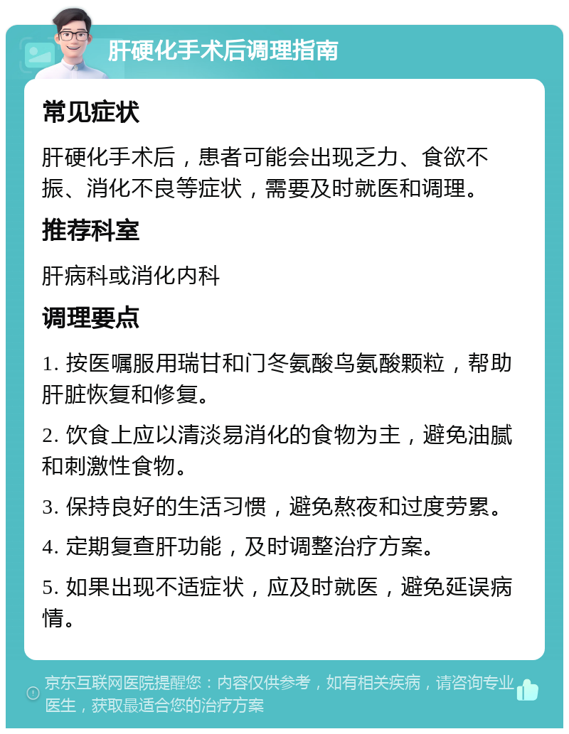 肝硬化手术后调理指南 常见症状 肝硬化手术后，患者可能会出现乏力、食欲不振、消化不良等症状，需要及时就医和调理。 推荐科室 肝病科或消化内科 调理要点 1. 按医嘱服用瑞甘和门冬氨酸鸟氨酸颗粒，帮助肝脏恢复和修复。 2. 饮食上应以清淡易消化的食物为主，避免油腻和刺激性食物。 3. 保持良好的生活习惯，避免熬夜和过度劳累。 4. 定期复查肝功能，及时调整治疗方案。 5. 如果出现不适症状，应及时就医，避免延误病情。