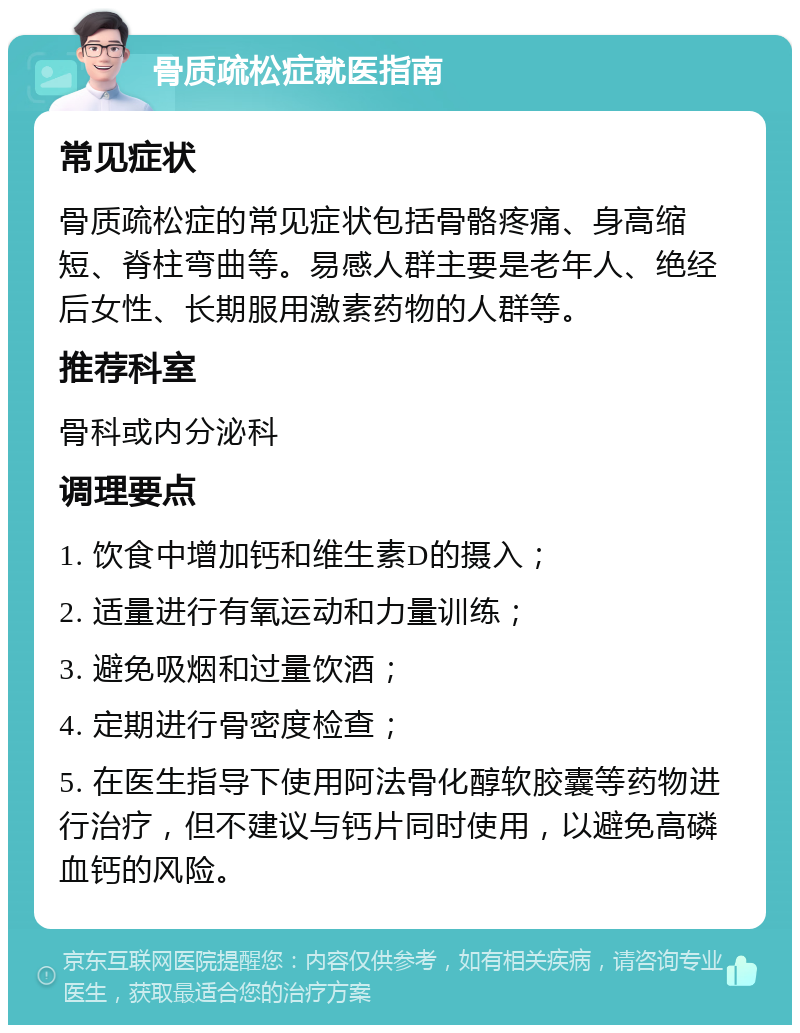 骨质疏松症就医指南 常见症状 骨质疏松症的常见症状包括骨骼疼痛、身高缩短、脊柱弯曲等。易感人群主要是老年人、绝经后女性、长期服用激素药物的人群等。 推荐科室 骨科或内分泌科 调理要点 1. 饮食中增加钙和维生素D的摄入； 2. 适量进行有氧运动和力量训练； 3. 避免吸烟和过量饮酒； 4. 定期进行骨密度检查； 5. 在医生指导下使用阿法骨化醇软胶囊等药物进行治疗，但不建议与钙片同时使用，以避免高磷血钙的风险。