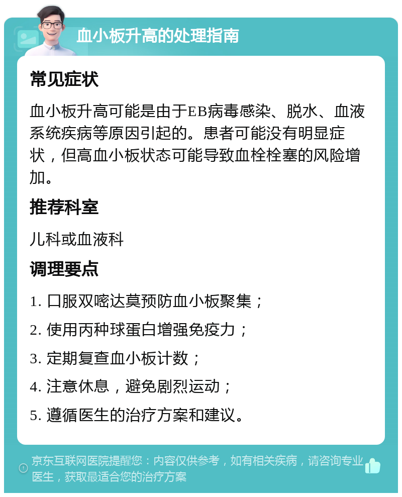 血小板升高的处理指南 常见症状 血小板升高可能是由于EB病毒感染、脱水、血液系统疾病等原因引起的。患者可能没有明显症状，但高血小板状态可能导致血栓栓塞的风险增加。 推荐科室 儿科或血液科 调理要点 1. 口服双嘧达莫预防血小板聚集； 2. 使用丙种球蛋白增强免疫力； 3. 定期复查血小板计数； 4. 注意休息，避免剧烈运动； 5. 遵循医生的治疗方案和建议。