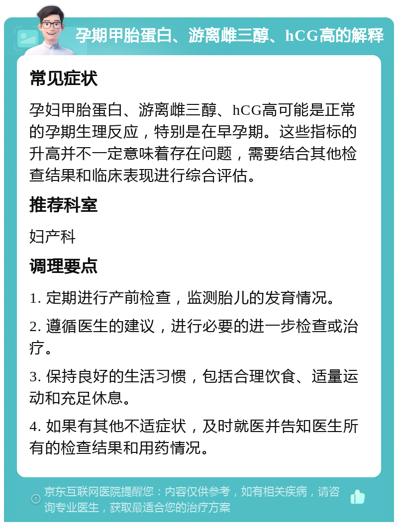 孕期甲胎蛋白、游离雌三醇、hCG高的解释 常见症状 孕妇甲胎蛋白、游离雌三醇、hCG高可能是正常的孕期生理反应，特别是在早孕期。这些指标的升高并不一定意味着存在问题，需要结合其他检查结果和临床表现进行综合评估。 推荐科室 妇产科 调理要点 1. 定期进行产前检查，监测胎儿的发育情况。 2. 遵循医生的建议，进行必要的进一步检查或治疗。 3. 保持良好的生活习惯，包括合理饮食、适量运动和充足休息。 4. 如果有其他不适症状，及时就医并告知医生所有的检查结果和用药情况。