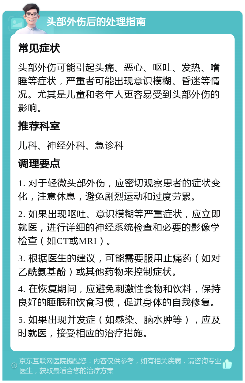 头部外伤后的处理指南 常见症状 头部外伤可能引起头痛、恶心、呕吐、发热、嗜睡等症状，严重者可能出现意识模糊、昏迷等情况。尤其是儿童和老年人更容易受到头部外伤的影响。 推荐科室 儿科、神经外科、急诊科 调理要点 1. 对于轻微头部外伤，应密切观察患者的症状变化，注意休息，避免剧烈运动和过度劳累。 2. 如果出现呕吐、意识模糊等严重症状，应立即就医，进行详细的神经系统检查和必要的影像学检查（如CT或MRI）。 3. 根据医生的建议，可能需要服用止痛药（如对乙酰氨基酚）或其他药物来控制症状。 4. 在恢复期间，应避免刺激性食物和饮料，保持良好的睡眠和饮食习惯，促进身体的自我修复。 5. 如果出现并发症（如感染、脑水肿等），应及时就医，接受相应的治疗措施。