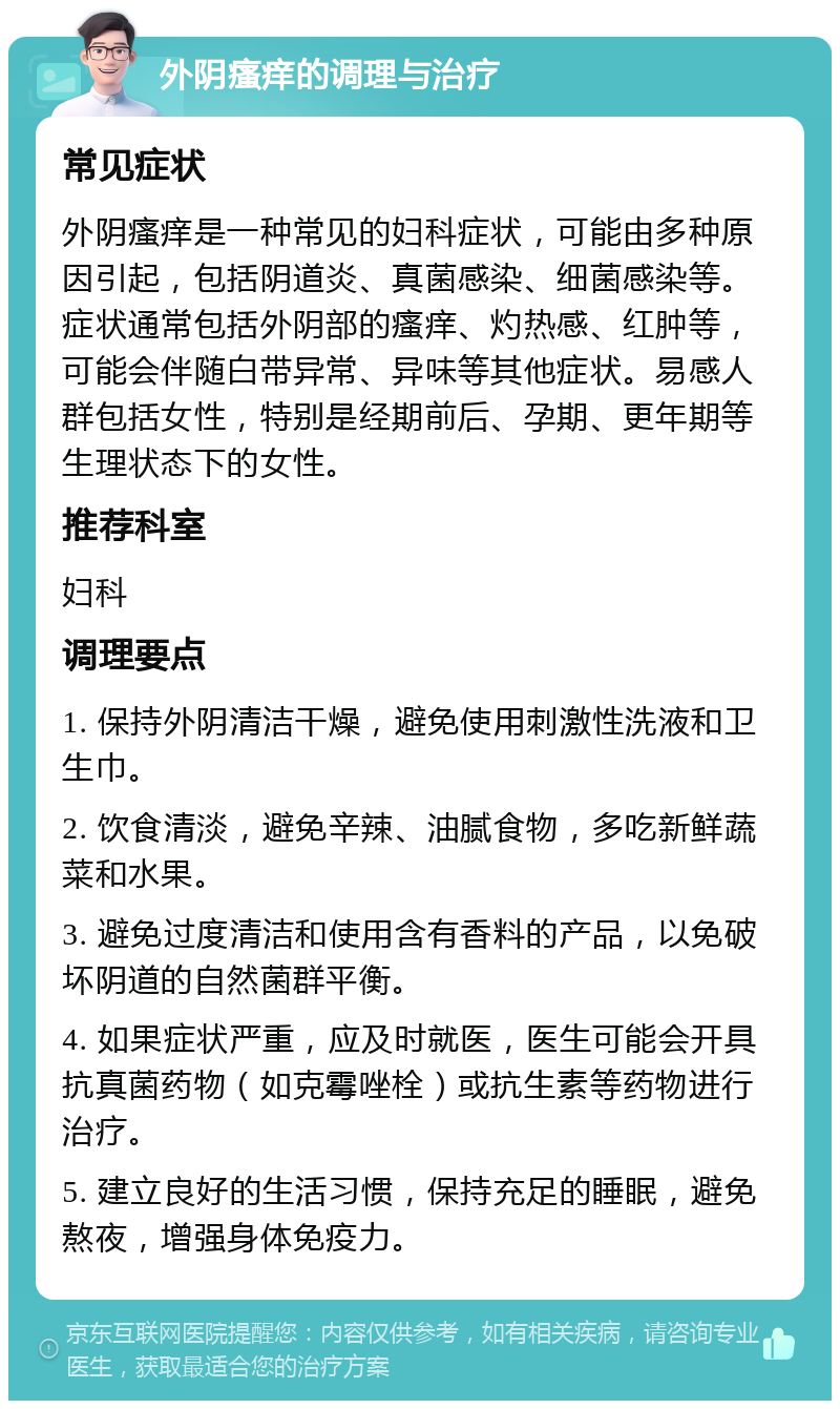 外阴瘙痒的调理与治疗 常见症状 外阴瘙痒是一种常见的妇科症状，可能由多种原因引起，包括阴道炎、真菌感染、细菌感染等。症状通常包括外阴部的瘙痒、灼热感、红肿等，可能会伴随白带异常、异味等其他症状。易感人群包括女性，特别是经期前后、孕期、更年期等生理状态下的女性。 推荐科室 妇科 调理要点 1. 保持外阴清洁干燥，避免使用刺激性洗液和卫生巾。 2. 饮食清淡，避免辛辣、油腻食物，多吃新鲜蔬菜和水果。 3. 避免过度清洁和使用含有香料的产品，以免破坏阴道的自然菌群平衡。 4. 如果症状严重，应及时就医，医生可能会开具抗真菌药物（如克霉唑栓）或抗生素等药物进行治疗。 5. 建立良好的生活习惯，保持充足的睡眠，避免熬夜，增强身体免疫力。