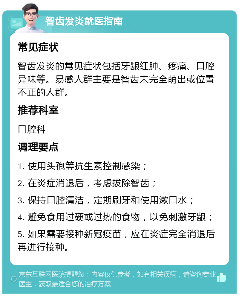 智齿发炎就医指南 常见症状 智齿发炎的常见症状包括牙龈红肿、疼痛、口腔异味等。易感人群主要是智齿未完全萌出或位置不正的人群。 推荐科室 口腔科 调理要点 1. 使用头孢等抗生素控制感染； 2. 在炎症消退后，考虑拔除智齿； 3. 保持口腔清洁，定期刷牙和使用漱口水； 4. 避免食用过硬或过热的食物，以免刺激牙龈； 5. 如果需要接种新冠疫苗，应在炎症完全消退后再进行接种。