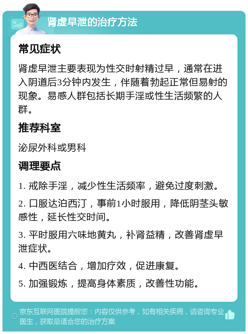 肾虚早泄的治疗方法 常见症状 肾虚早泄主要表现为性交时射精过早，通常在进入阴道后3分钟内发生，伴随着勃起正常但易射的现象。易感人群包括长期手淫或性生活频繁的人群。 推荐科室 泌尿外科或男科 调理要点 1. 戒除手淫，减少性生活频率，避免过度刺激。 2. 口服达泊西汀，事前1小时服用，降低阴茎头敏感性，延长性交时间。 3. 平时服用六味地黄丸，补肾益精，改善肾虚早泄症状。 4. 中西医结合，增加疗效，促进康复。 5. 加强锻炼，提高身体素质，改善性功能。