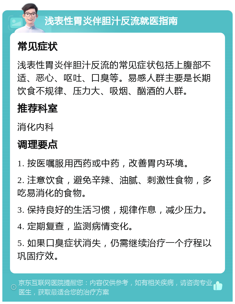 浅表性胃炎伴胆汁反流就医指南 常见症状 浅表性胃炎伴胆汁反流的常见症状包括上腹部不适、恶心、呕吐、口臭等。易感人群主要是长期饮食不规律、压力大、吸烟、酗酒的人群。 推荐科室 消化内科 调理要点 1. 按医嘱服用西药或中药，改善胃内环境。 2. 注意饮食，避免辛辣、油腻、刺激性食物，多吃易消化的食物。 3. 保持良好的生活习惯，规律作息，减少压力。 4. 定期复查，监测病情变化。 5. 如果口臭症状消失，仍需继续治疗一个疗程以巩固疗效。