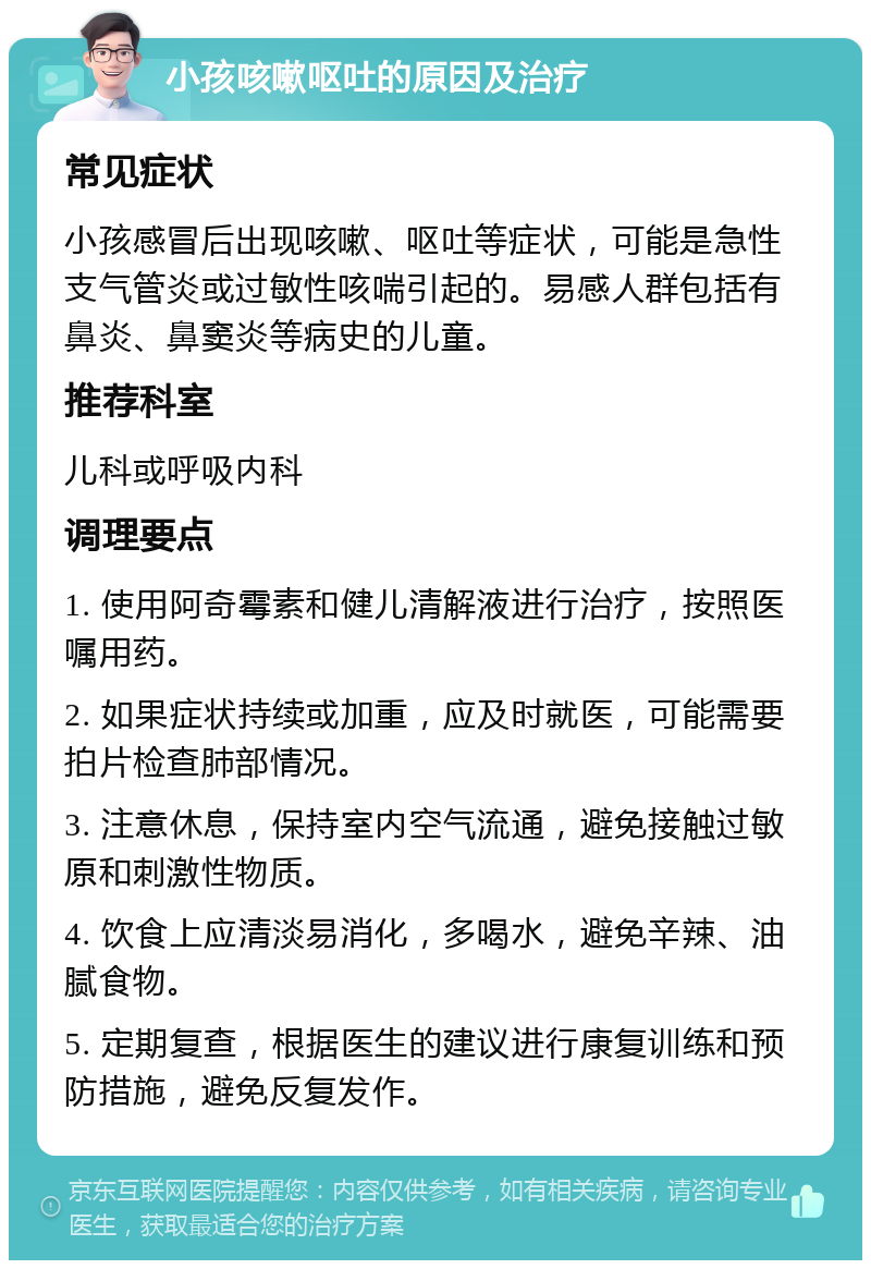 小孩咳嗽呕吐的原因及治疗 常见症状 小孩感冒后出现咳嗽、呕吐等症状，可能是急性支气管炎或过敏性咳喘引起的。易感人群包括有鼻炎、鼻窦炎等病史的儿童。 推荐科室 儿科或呼吸内科 调理要点 1. 使用阿奇霉素和健儿清解液进行治疗，按照医嘱用药。 2. 如果症状持续或加重，应及时就医，可能需要拍片检查肺部情况。 3. 注意休息，保持室内空气流通，避免接触过敏原和刺激性物质。 4. 饮食上应清淡易消化，多喝水，避免辛辣、油腻食物。 5. 定期复查，根据医生的建议进行康复训练和预防措施，避免反复发作。