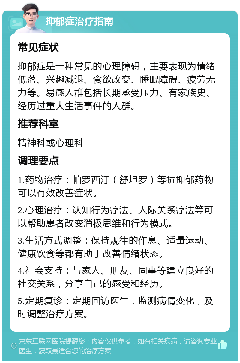 抑郁症治疗指南 常见症状 抑郁症是一种常见的心理障碍，主要表现为情绪低落、兴趣减退、食欲改变、睡眠障碍、疲劳无力等。易感人群包括长期承受压力、有家族史、经历过重大生活事件的人群。 推荐科室 精神科或心理科 调理要点 1.药物治疗：帕罗西汀（舒坦罗）等抗抑郁药物可以有效改善症状。 2.心理治疗：认知行为疗法、人际关系疗法等可以帮助患者改变消极思维和行为模式。 3.生活方式调整：保持规律的作息、适量运动、健康饮食等都有助于改善情绪状态。 4.社会支持：与家人、朋友、同事等建立良好的社交关系，分享自己的感受和经历。 5.定期复诊：定期回访医生，监测病情变化，及时调整治疗方案。