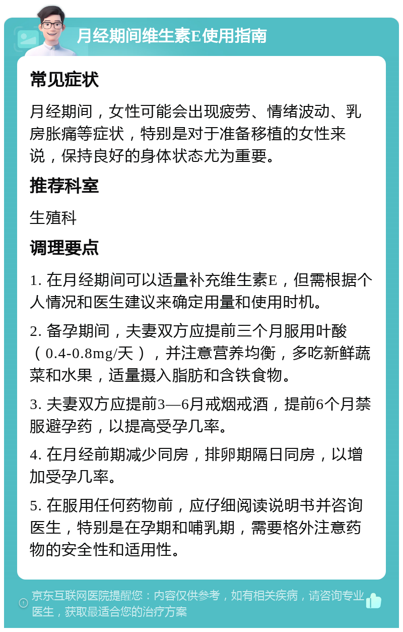 月经期间维生素E使用指南 常见症状 月经期间，女性可能会出现疲劳、情绪波动、乳房胀痛等症状，特别是对于准备移植的女性来说，保持良好的身体状态尤为重要。 推荐科室 生殖科 调理要点 1. 在月经期间可以适量补充维生素E，但需根据个人情况和医生建议来确定用量和使用时机。 2. 备孕期间，夫妻双方应提前三个月服用叶酸（0.4-0.8mg/天），并注意营养均衡，多吃新鲜蔬菜和水果，适量摄入脂肪和含铁食物。 3. 夫妻双方应提前3—6月戒烟戒酒，提前6个月禁服避孕药，以提高受孕几率。 4. 在月经前期减少同房，排卵期隔日同房，以增加受孕几率。 5. 在服用任何药物前，应仔细阅读说明书并咨询医生，特别是在孕期和哺乳期，需要格外注意药物的安全性和适用性。