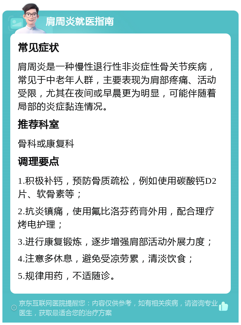 肩周炎就医指南 常见症状 肩周炎是一种慢性退行性非炎症性骨关节疾病，常见于中老年人群，主要表现为肩部疼痛、活动受限，尤其在夜间或早晨更为明显，可能伴随着局部的炎症黏连情况。 推荐科室 骨科或康复科 调理要点 1.积极补钙，预防骨质疏松，例如使用碳酸钙D2片、软骨素等； 2.抗炎镇痛，使用氟比洛芬药膏外用，配合理疗烤电护理； 3.进行康复锻炼，逐步增强肩部活动外展力度； 4.注意多休息，避免受凉劳累，清淡饮食； 5.规律用药，不适随诊。