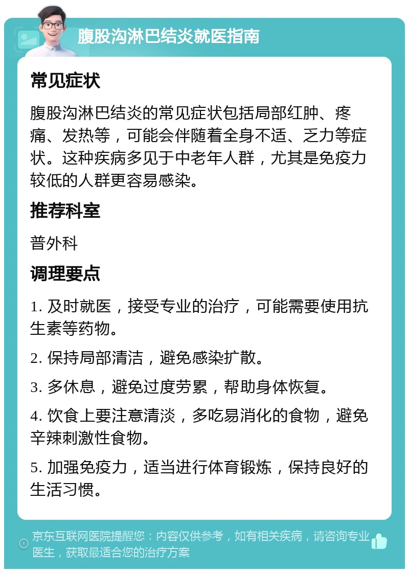 腹股沟淋巴结炎就医指南 常见症状 腹股沟淋巴结炎的常见症状包括局部红肿、疼痛、发热等，可能会伴随着全身不适、乏力等症状。这种疾病多见于中老年人群，尤其是免疫力较低的人群更容易感染。 推荐科室 普外科 调理要点 1. 及时就医，接受专业的治疗，可能需要使用抗生素等药物。 2. 保持局部清洁，避免感染扩散。 3. 多休息，避免过度劳累，帮助身体恢复。 4. 饮食上要注意清淡，多吃易消化的食物，避免辛辣刺激性食物。 5. 加强免疫力，适当进行体育锻炼，保持良好的生活习惯。