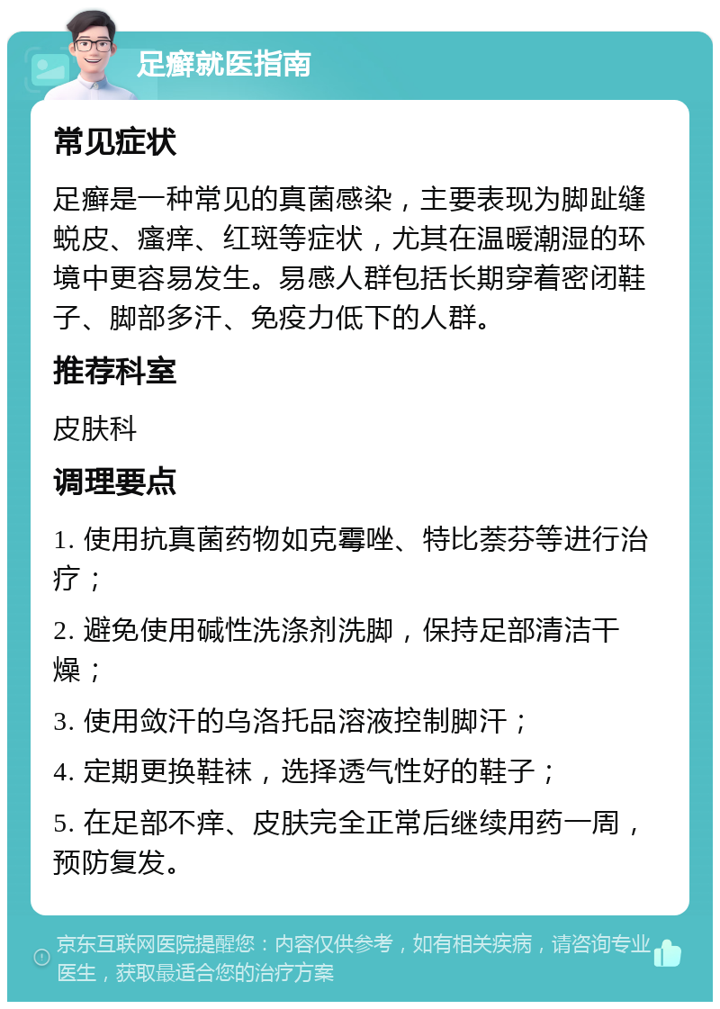 足癣就医指南 常见症状 足癣是一种常见的真菌感染，主要表现为脚趾缝蜕皮、瘙痒、红斑等症状，尤其在温暖潮湿的环境中更容易发生。易感人群包括长期穿着密闭鞋子、脚部多汗、免疫力低下的人群。 推荐科室 皮肤科 调理要点 1. 使用抗真菌药物如克霉唑、特比萘芬等进行治疗； 2. 避免使用碱性洗涤剂洗脚，保持足部清洁干燥； 3. 使用敛汗的乌洛托品溶液控制脚汗； 4. 定期更换鞋袜，选择透气性好的鞋子； 5. 在足部不痒、皮肤完全正常后继续用药一周，预防复发。