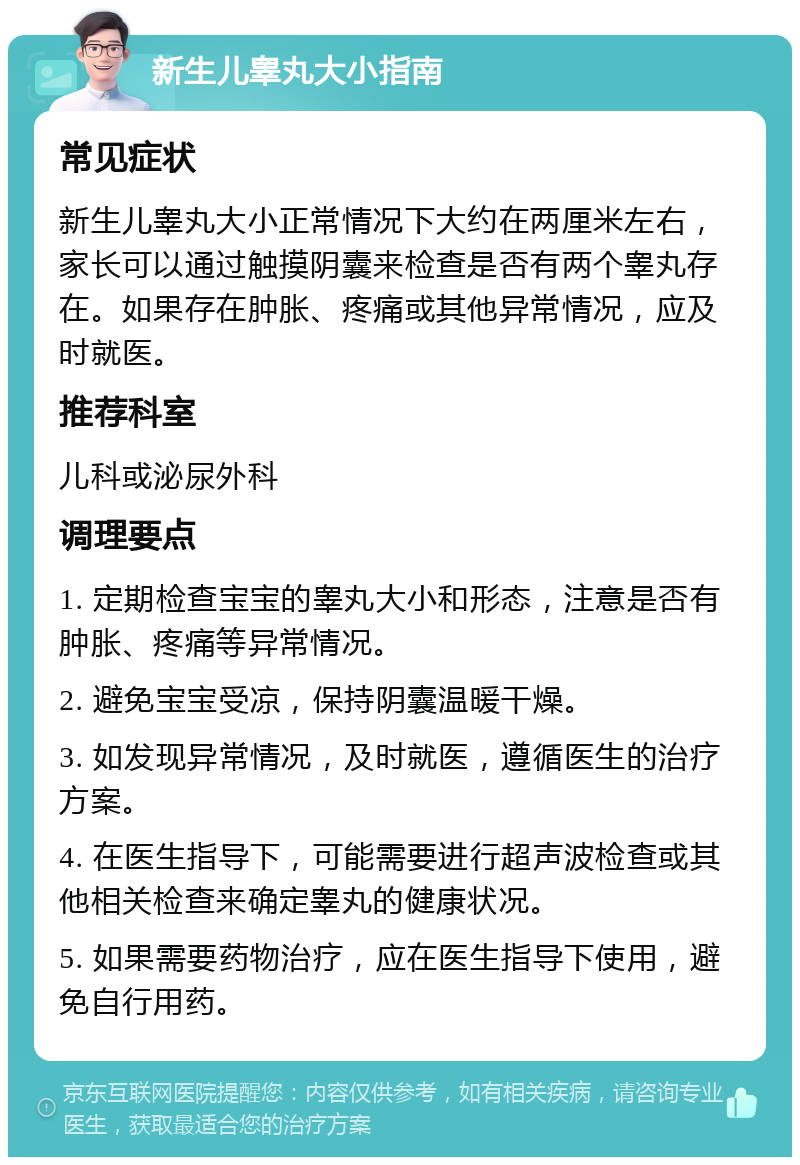 新生儿睾丸大小指南 常见症状 新生儿睾丸大小正常情况下大约在两厘米左右，家长可以通过触摸阴囊来检查是否有两个睾丸存在。如果存在肿胀、疼痛或其他异常情况，应及时就医。 推荐科室 儿科或泌尿外科 调理要点 1. 定期检查宝宝的睾丸大小和形态，注意是否有肿胀、疼痛等异常情况。 2. 避免宝宝受凉，保持阴囊温暖干燥。 3. 如发现异常情况，及时就医，遵循医生的治疗方案。 4. 在医生指导下，可能需要进行超声波检查或其他相关检查来确定睾丸的健康状况。 5. 如果需要药物治疗，应在医生指导下使用，避免自行用药。