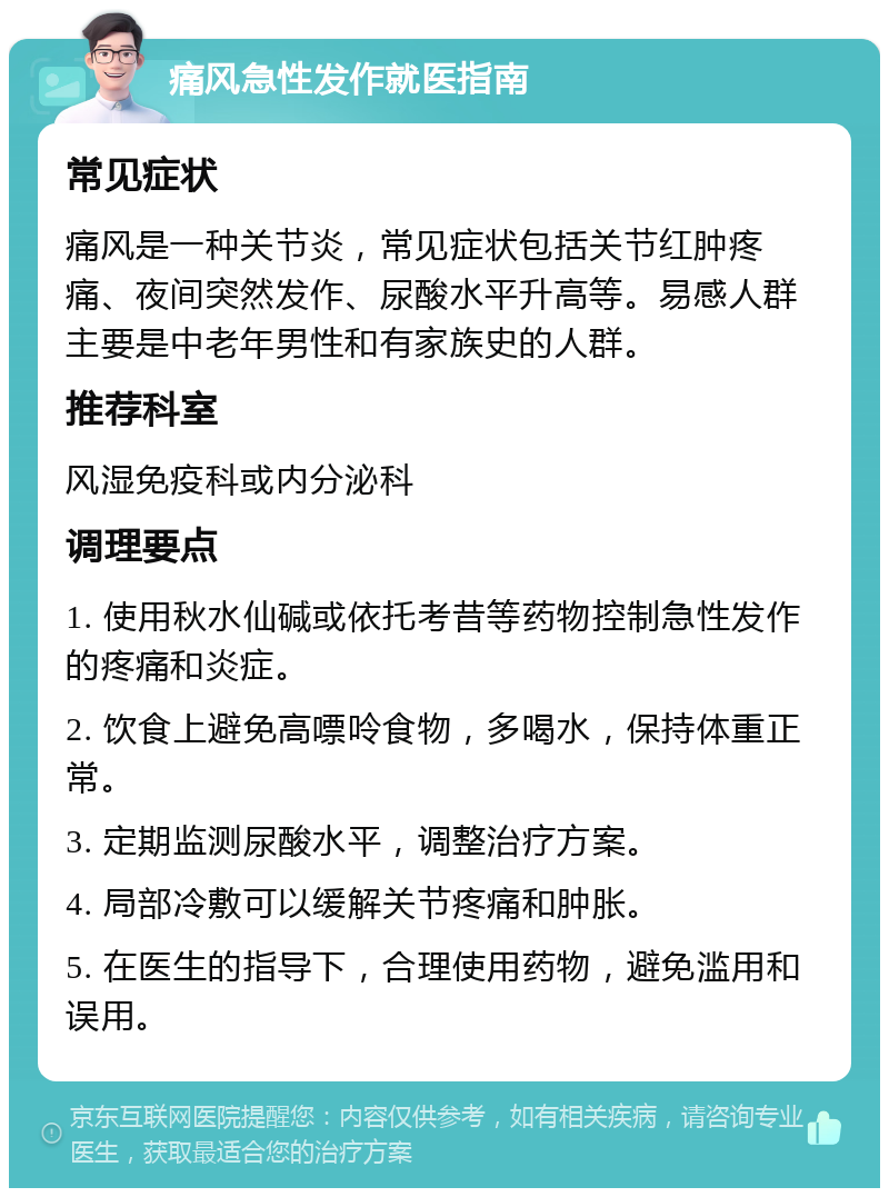 痛风急性发作就医指南 常见症状 痛风是一种关节炎，常见症状包括关节红肿疼痛、夜间突然发作、尿酸水平升高等。易感人群主要是中老年男性和有家族史的人群。 推荐科室 风湿免疫科或内分泌科 调理要点 1. 使用秋水仙碱或依托考昔等药物控制急性发作的疼痛和炎症。 2. 饮食上避免高嘌呤食物，多喝水，保持体重正常。 3. 定期监测尿酸水平，调整治疗方案。 4. 局部冷敷可以缓解关节疼痛和肿胀。 5. 在医生的指导下，合理使用药物，避免滥用和误用。