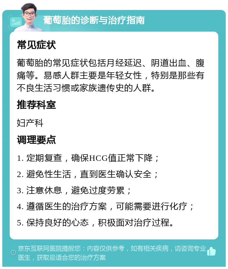 葡萄胎的诊断与治疗指南 常见症状 葡萄胎的常见症状包括月经延迟、阴道出血、腹痛等。易感人群主要是年轻女性，特别是那些有不良生活习惯或家族遗传史的人群。 推荐科室 妇产科 调理要点 1. 定期复查，确保HCG值正常下降； 2. 避免性生活，直到医生确认安全； 3. 注意休息，避免过度劳累； 4. 遵循医生的治疗方案，可能需要进行化疗； 5. 保持良好的心态，积极面对治疗过程。