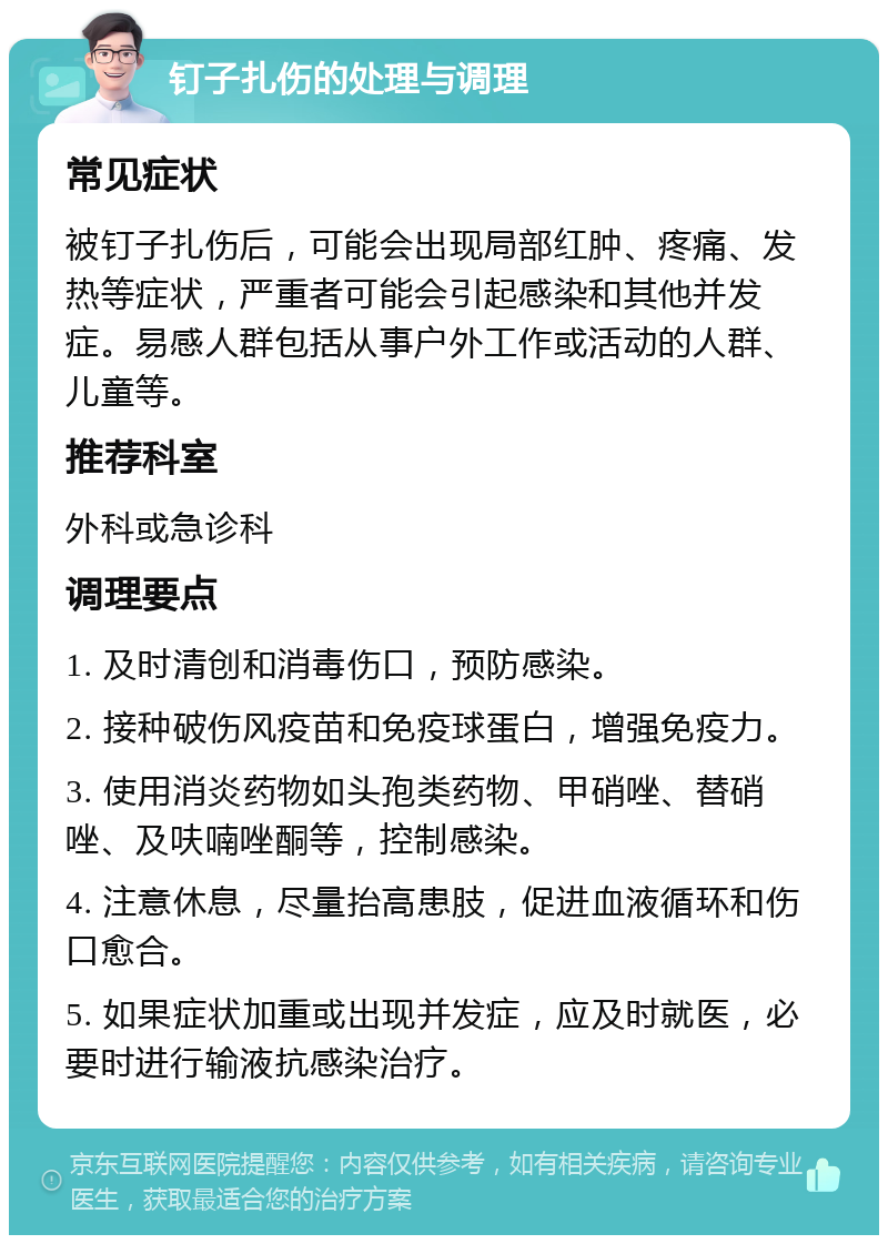 钉子扎伤的处理与调理 常见症状 被钉子扎伤后，可能会出现局部红肿、疼痛、发热等症状，严重者可能会引起感染和其他并发症。易感人群包括从事户外工作或活动的人群、儿童等。 推荐科室 外科或急诊科 调理要点 1. 及时清创和消毒伤口，预防感染。 2. 接种破伤风疫苗和免疫球蛋白，增强免疫力。 3. 使用消炎药物如头孢类药物、甲硝唑、替硝唑、及呋喃唑酮等，控制感染。 4. 注意休息，尽量抬高患肢，促进血液循环和伤口愈合。 5. 如果症状加重或出现并发症，应及时就医，必要时进行输液抗感染治疗。