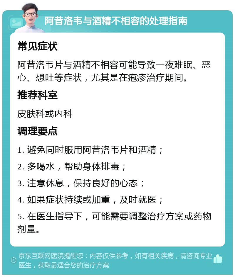 阿昔洛韦与酒精不相容的处理指南 常见症状 阿昔洛韦片与酒精不相容可能导致一夜难眠、恶心、想吐等症状，尤其是在疱疹治疗期间。 推荐科室 皮肤科或内科 调理要点 1. 避免同时服用阿昔洛韦片和酒精； 2. 多喝水，帮助身体排毒； 3. 注意休息，保持良好的心态； 4. 如果症状持续或加重，及时就医； 5. 在医生指导下，可能需要调整治疗方案或药物剂量。