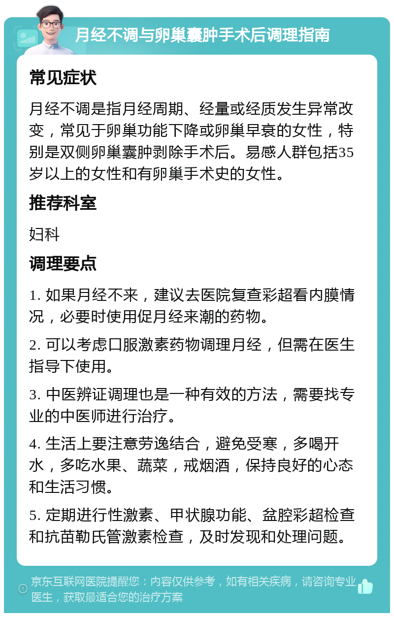 月经不调与卵巢囊肿手术后调理指南 常见症状 月经不调是指月经周期、经量或经质发生异常改变，常见于卵巢功能下降或卵巢早衰的女性，特别是双侧卵巢囊肿剥除手术后。易感人群包括35岁以上的女性和有卵巢手术史的女性。 推荐科室 妇科 调理要点 1. 如果月经不来，建议去医院复查彩超看内膜情况，必要时使用促月经来潮的药物。 2. 可以考虑口服激素药物调理月经，但需在医生指导下使用。 3. 中医辨证调理也是一种有效的方法，需要找专业的中医师进行治疗。 4. 生活上要注意劳逸结合，避免受寒，多喝开水，多吃水果、蔬菜，戒烟酒，保持良好的心态和生活习惯。 5. 定期进行性激素、甲状腺功能、盆腔彩超检查和抗苗勒氏管激素检查，及时发现和处理问题。