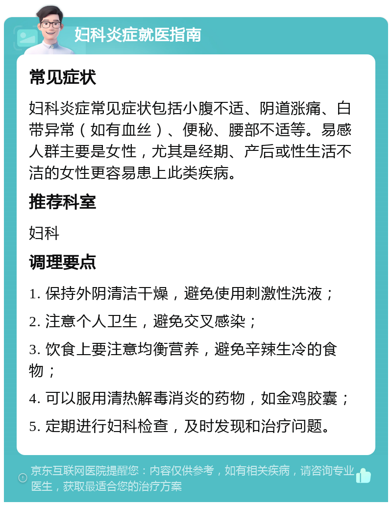 妇科炎症就医指南 常见症状 妇科炎症常见症状包括小腹不适、阴道涨痛、白带异常（如有血丝）、便秘、腰部不适等。易感人群主要是女性，尤其是经期、产后或性生活不洁的女性更容易患上此类疾病。 推荐科室 妇科 调理要点 1. 保持外阴清洁干燥，避免使用刺激性洗液； 2. 注意个人卫生，避免交叉感染； 3. 饮食上要注意均衡营养，避免辛辣生冷的食物； 4. 可以服用清热解毒消炎的药物，如金鸡胶囊； 5. 定期进行妇科检查，及时发现和治疗问题。