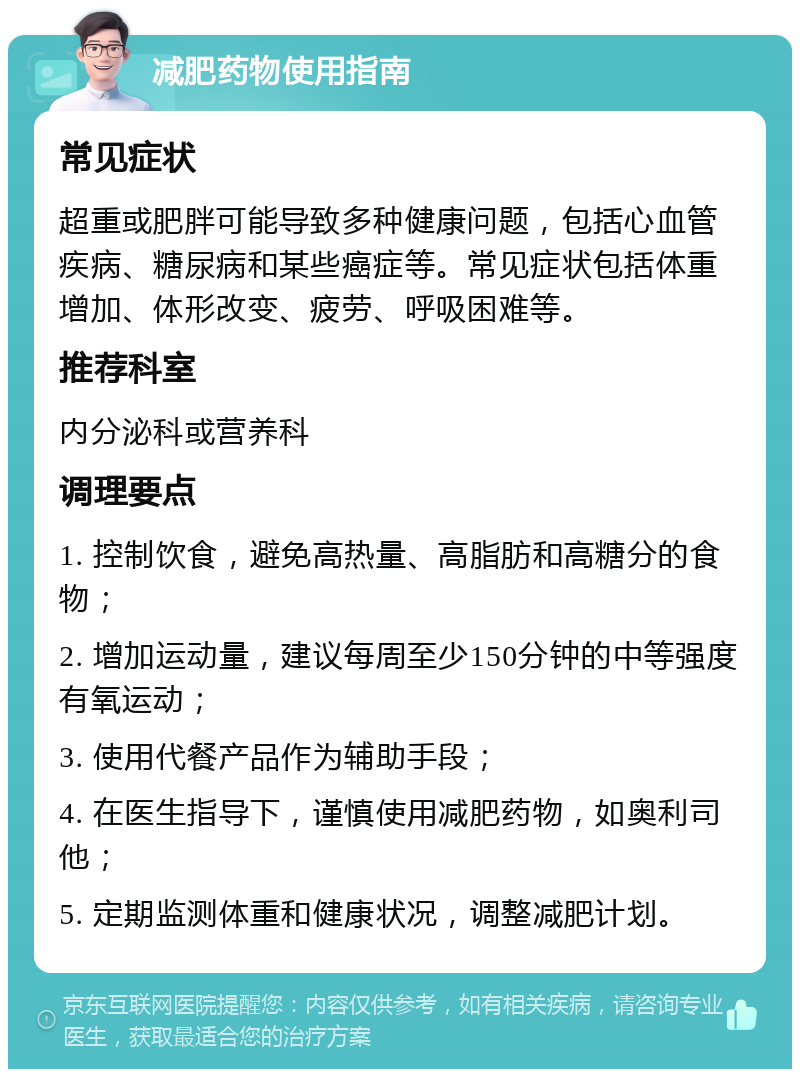 减肥药物使用指南 常见症状 超重或肥胖可能导致多种健康问题，包括心血管疾病、糖尿病和某些癌症等。常见症状包括体重增加、体形改变、疲劳、呼吸困难等。 推荐科室 内分泌科或营养科 调理要点 1. 控制饮食，避免高热量、高脂肪和高糖分的食物； 2. 增加运动量，建议每周至少150分钟的中等强度有氧运动； 3. 使用代餐产品作为辅助手段； 4. 在医生指导下，谨慎使用减肥药物，如奥利司他； 5. 定期监测体重和健康状况，调整减肥计划。