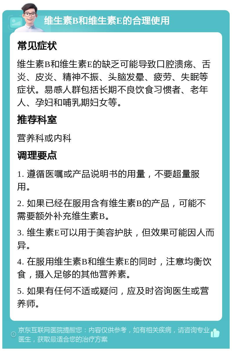 维生素B和维生素E的合理使用 常见症状 维生素B和维生素E的缺乏可能导致口腔溃疡、舌炎、皮炎、精神不振、头脑发晕、疲劳、失眠等症状。易感人群包括长期不良饮食习惯者、老年人、孕妇和哺乳期妇女等。 推荐科室 营养科或内科 调理要点 1. 遵循医嘱或产品说明书的用量，不要超量服用。 2. 如果已经在服用含有维生素B的产品，可能不需要额外补充维生素B。 3. 维生素E可以用于美容护肤，但效果可能因人而异。 4. 在服用维生素B和维生素E的同时，注意均衡饮食，摄入足够的其他营养素。 5. 如果有任何不适或疑问，应及时咨询医生或营养师。