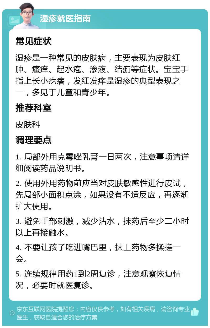 湿疹就医指南 常见症状 湿疹是一种常见的皮肤病，主要表现为皮肤红肿、瘙痒、起水疱、渗液、结痂等症状。宝宝手指上长小疙瘩，发红发痒是湿疹的典型表现之一，多见于儿童和青少年。 推荐科室 皮肤科 调理要点 1. 局部外用克霉唑乳膏一日两次，注意事项请详细阅读药品说明书。 2. 使用外用药物前应当对皮肤敏感性进行皮试，先局部小面积点涂，如果没有不适反应，再逐渐扩大使用。 3. 避免手部刺激，减少沾水，抹药后至少二小时以上再接触水。 4. 不要让孩子吃进嘴巴里，抹上药物多揉搓一会。 5. 连续规律用药1到2周复诊，注意观察恢复情况，必要时就医复诊。