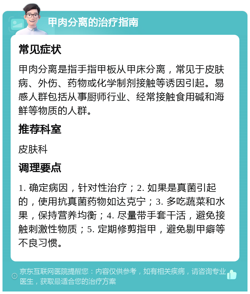 甲肉分离的治疗指南 常见症状 甲肉分离是指手指甲板从甲床分离，常见于皮肤病、外伤、药物或化学制剂接触等诱因引起。易感人群包括从事厨师行业、经常接触食用碱和海鲜等物质的人群。 推荐科室 皮肤科 调理要点 1. 确定病因，针对性治疗；2. 如果是真菌引起的，使用抗真菌药物如达克宁；3. 多吃蔬菜和水果，保持营养均衡；4. 尽量带手套干活，避免接触刺激性物质；5. 定期修剪指甲，避免剔甲癖等不良习惯。