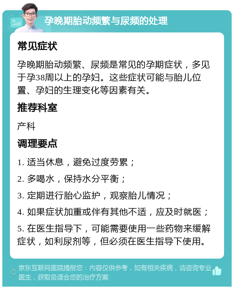 孕晚期胎动频繁与尿频的处理 常见症状 孕晚期胎动频繁、尿频是常见的孕期症状，多见于孕38周以上的孕妇。这些症状可能与胎儿位置、孕妇的生理变化等因素有关。 推荐科室 产科 调理要点 1. 适当休息，避免过度劳累； 2. 多喝水，保持水分平衡； 3. 定期进行胎心监护，观察胎儿情况； 4. 如果症状加重或伴有其他不适，应及时就医； 5. 在医生指导下，可能需要使用一些药物来缓解症状，如利尿剂等，但必须在医生指导下使用。