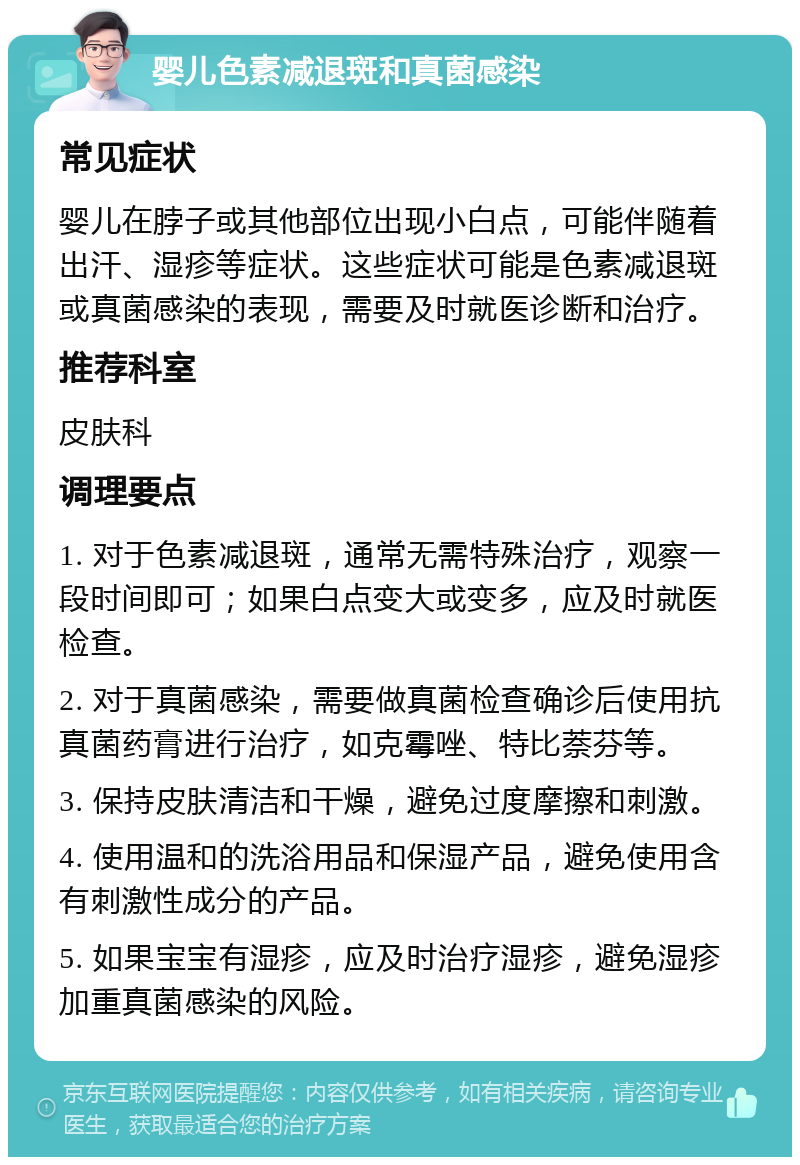 婴儿色素减退斑和真菌感染 常见症状 婴儿在脖子或其他部位出现小白点，可能伴随着出汗、湿疹等症状。这些症状可能是色素减退斑或真菌感染的表现，需要及时就医诊断和治疗。 推荐科室 皮肤科 调理要点 1. 对于色素减退斑，通常无需特殊治疗，观察一段时间即可；如果白点变大或变多，应及时就医检查。 2. 对于真菌感染，需要做真菌检查确诊后使用抗真菌药膏进行治疗，如克霉唑、特比萘芬等。 3. 保持皮肤清洁和干燥，避免过度摩擦和刺激。 4. 使用温和的洗浴用品和保湿产品，避免使用含有刺激性成分的产品。 5. 如果宝宝有湿疹，应及时治疗湿疹，避免湿疹加重真菌感染的风险。