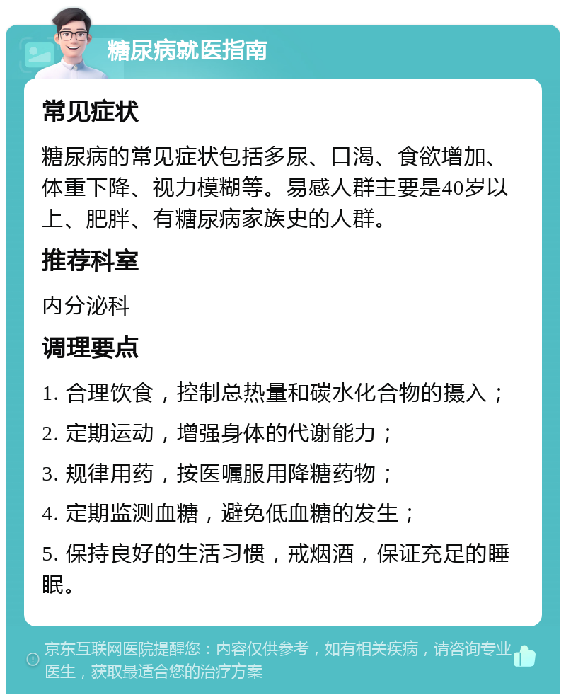 糖尿病就医指南 常见症状 糖尿病的常见症状包括多尿、口渴、食欲增加、体重下降、视力模糊等。易感人群主要是40岁以上、肥胖、有糖尿病家族史的人群。 推荐科室 内分泌科 调理要点 1. 合理饮食，控制总热量和碳水化合物的摄入； 2. 定期运动，增强身体的代谢能力； 3. 规律用药，按医嘱服用降糖药物； 4. 定期监测血糖，避免低血糖的发生； 5. 保持良好的生活习惯，戒烟酒，保证充足的睡眠。