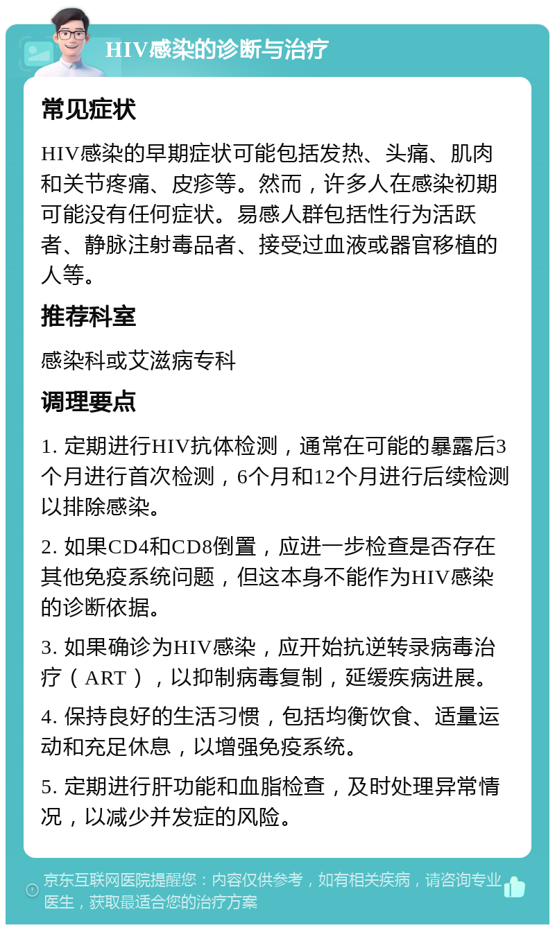 HIV感染的诊断与治疗 常见症状 HIV感染的早期症状可能包括发热、头痛、肌肉和关节疼痛、皮疹等。然而，许多人在感染初期可能没有任何症状。易感人群包括性行为活跃者、静脉注射毒品者、接受过血液或器官移植的人等。 推荐科室 感染科或艾滋病专科 调理要点 1. 定期进行HIV抗体检测，通常在可能的暴露后3个月进行首次检测，6个月和12个月进行后续检测以排除感染。 2. 如果CD4和CD8倒置，应进一步检查是否存在其他免疫系统问题，但这本身不能作为HIV感染的诊断依据。 3. 如果确诊为HIV感染，应开始抗逆转录病毒治疗（ART），以抑制病毒复制，延缓疾病进展。 4. 保持良好的生活习惯，包括均衡饮食、适量运动和充足休息，以增强免疫系统。 5. 定期进行肝功能和血脂检查，及时处理异常情况，以减少并发症的风险。