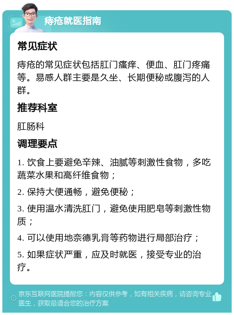 痔疮就医指南 常见症状 痔疮的常见症状包括肛门瘙痒、便血、肛门疼痛等。易感人群主要是久坐、长期便秘或腹泻的人群。 推荐科室 肛肠科 调理要点 1. 饮食上要避免辛辣、油腻等刺激性食物，多吃蔬菜水果和高纤维食物； 2. 保持大便通畅，避免便秘； 3. 使用温水清洗肛门，避免使用肥皂等刺激性物质； 4. 可以使用地奈德乳膏等药物进行局部治疗； 5. 如果症状严重，应及时就医，接受专业的治疗。