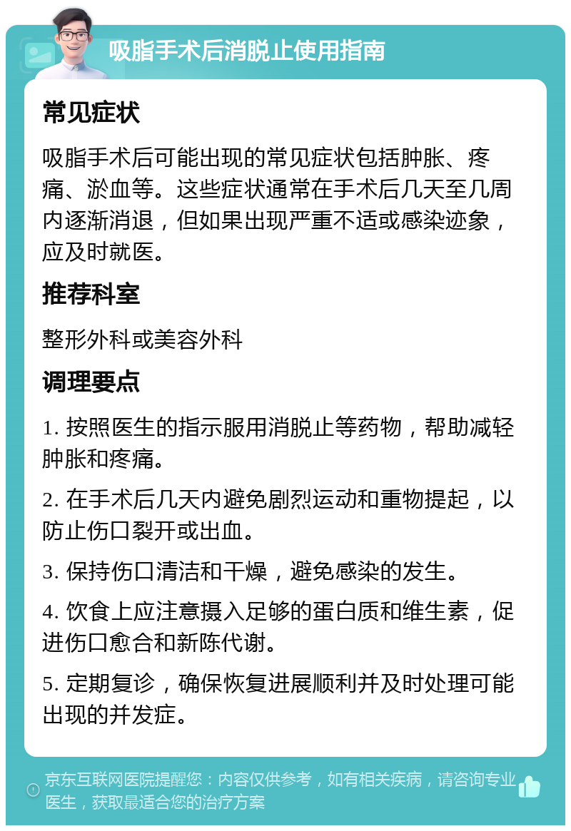 吸脂手术后消脱止使用指南 常见症状 吸脂手术后可能出现的常见症状包括肿胀、疼痛、淤血等。这些症状通常在手术后几天至几周内逐渐消退，但如果出现严重不适或感染迹象，应及时就医。 推荐科室 整形外科或美容外科 调理要点 1. 按照医生的指示服用消脱止等药物，帮助减轻肿胀和疼痛。 2. 在手术后几天内避免剧烈运动和重物提起，以防止伤口裂开或出血。 3. 保持伤口清洁和干燥，避免感染的发生。 4. 饮食上应注意摄入足够的蛋白质和维生素，促进伤口愈合和新陈代谢。 5. 定期复诊，确保恢复进展顺利并及时处理可能出现的并发症。