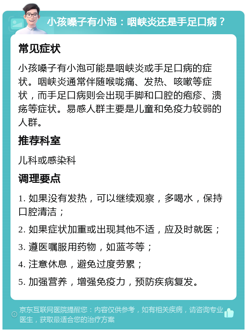 小孩嗓子有小泡：咽峡炎还是手足口病？ 常见症状 小孩嗓子有小泡可能是咽峡炎或手足口病的症状。咽峡炎通常伴随喉咙痛、发热、咳嗽等症状，而手足口病则会出现手脚和口腔的疱疹、溃疡等症状。易感人群主要是儿童和免疫力较弱的人群。 推荐科室 儿科或感染科 调理要点 1. 如果没有发热，可以继续观察，多喝水，保持口腔清洁； 2. 如果症状加重或出现其他不适，应及时就医； 3. 遵医嘱服用药物，如蓝芩等； 4. 注意休息，避免过度劳累； 5. 加强营养，增强免疫力，预防疾病复发。