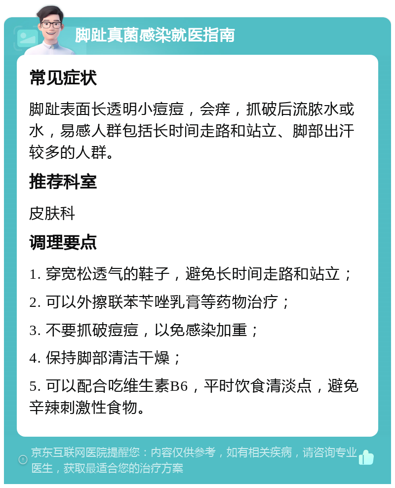 脚趾真菌感染就医指南 常见症状 脚趾表面长透明小痘痘，会痒，抓破后流脓水或水，易感人群包括长时间走路和站立、脚部出汗较多的人群。 推荐科室 皮肤科 调理要点 1. 穿宽松透气的鞋子，避免长时间走路和站立； 2. 可以外擦联苯苄唑乳膏等药物治疗； 3. 不要抓破痘痘，以免感染加重； 4. 保持脚部清洁干燥； 5. 可以配合吃维生素B6，平时饮食清淡点，避免辛辣刺激性食物。