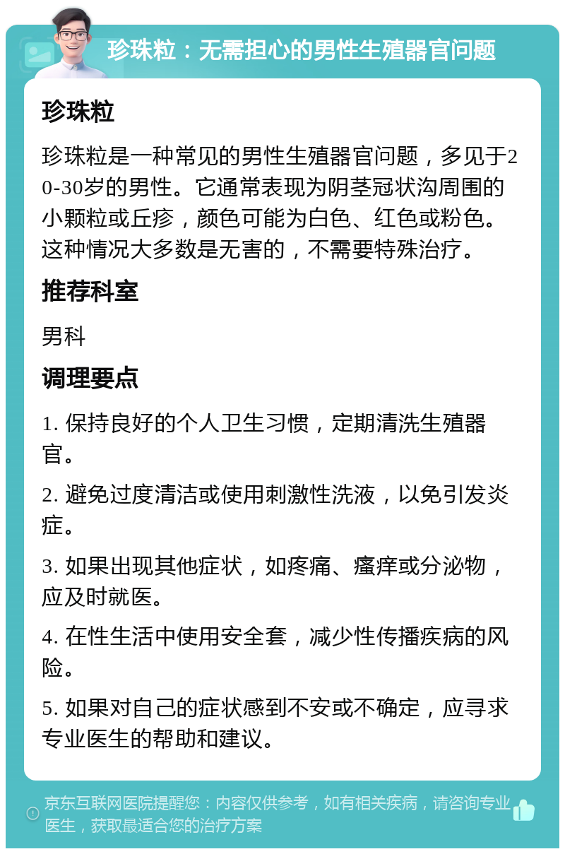 珍珠粒：无需担心的男性生殖器官问题 珍珠粒 珍珠粒是一种常见的男性生殖器官问题，多见于20-30岁的男性。它通常表现为阴茎冠状沟周围的小颗粒或丘疹，颜色可能为白色、红色或粉色。这种情况大多数是无害的，不需要特殊治疗。 推荐科室 男科 调理要点 1. 保持良好的个人卫生习惯，定期清洗生殖器官。 2. 避免过度清洁或使用刺激性洗液，以免引发炎症。 3. 如果出现其他症状，如疼痛、瘙痒或分泌物，应及时就医。 4. 在性生活中使用安全套，减少性传播疾病的风险。 5. 如果对自己的症状感到不安或不确定，应寻求专业医生的帮助和建议。