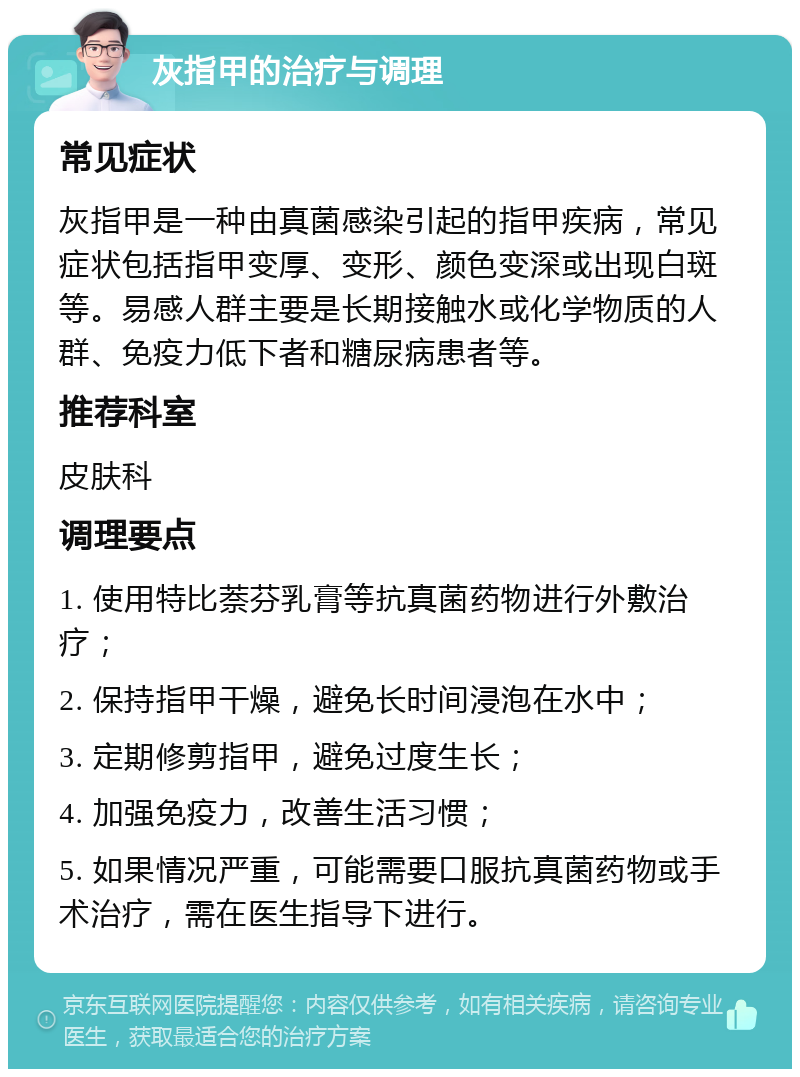 灰指甲的治疗与调理 常见症状 灰指甲是一种由真菌感染引起的指甲疾病，常见症状包括指甲变厚、变形、颜色变深或出现白斑等。易感人群主要是长期接触水或化学物质的人群、免疫力低下者和糖尿病患者等。 推荐科室 皮肤科 调理要点 1. 使用特比萘芬乳膏等抗真菌药物进行外敷治疗； 2. 保持指甲干燥，避免长时间浸泡在水中； 3. 定期修剪指甲，避免过度生长； 4. 加强免疫力，改善生活习惯； 5. 如果情况严重，可能需要口服抗真菌药物或手术治疗，需在医生指导下进行。