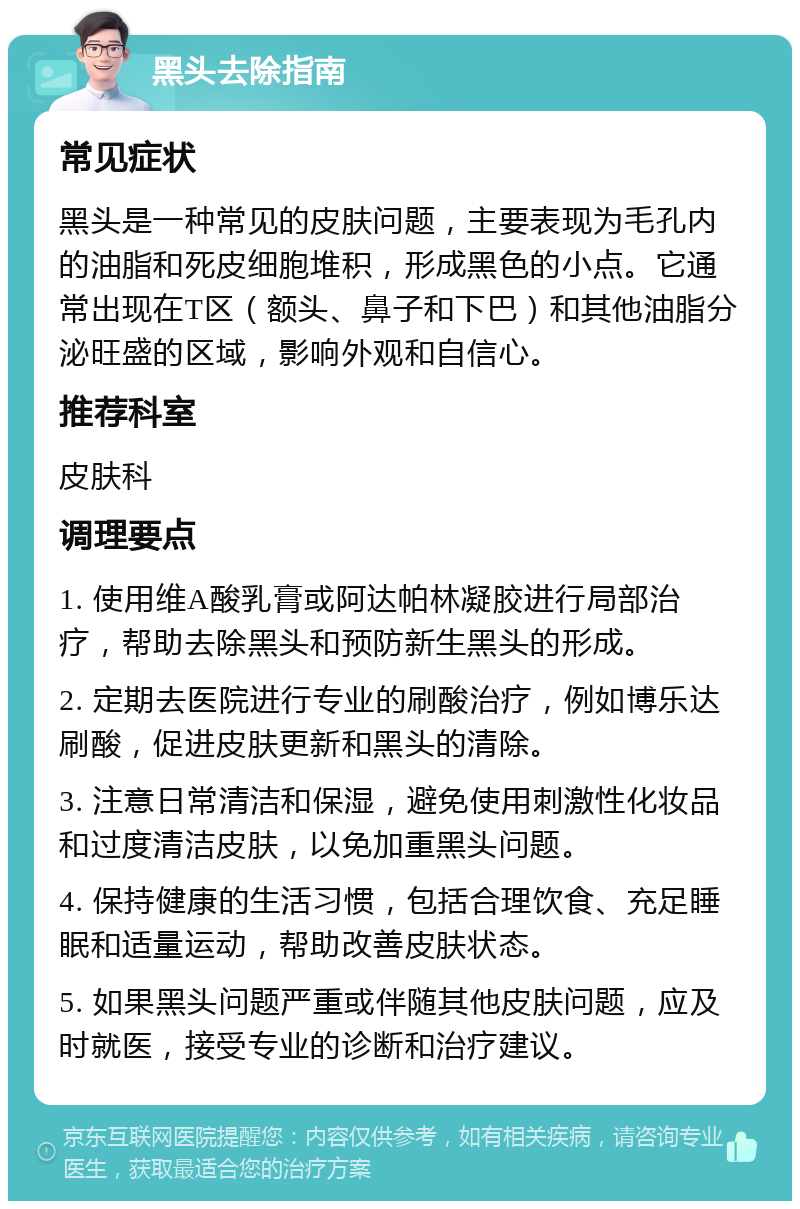 黑头去除指南 常见症状 黑头是一种常见的皮肤问题，主要表现为毛孔内的油脂和死皮细胞堆积，形成黑色的小点。它通常出现在T区（额头、鼻子和下巴）和其他油脂分泌旺盛的区域，影响外观和自信心。 推荐科室 皮肤科 调理要点 1. 使用维A酸乳膏或阿达帕林凝胶进行局部治疗，帮助去除黑头和预防新生黑头的形成。 2. 定期去医院进行专业的刷酸治疗，例如博乐达刷酸，促进皮肤更新和黑头的清除。 3. 注意日常清洁和保湿，避免使用刺激性化妆品和过度清洁皮肤，以免加重黑头问题。 4. 保持健康的生活习惯，包括合理饮食、充足睡眠和适量运动，帮助改善皮肤状态。 5. 如果黑头问题严重或伴随其他皮肤问题，应及时就医，接受专业的诊断和治疗建议。