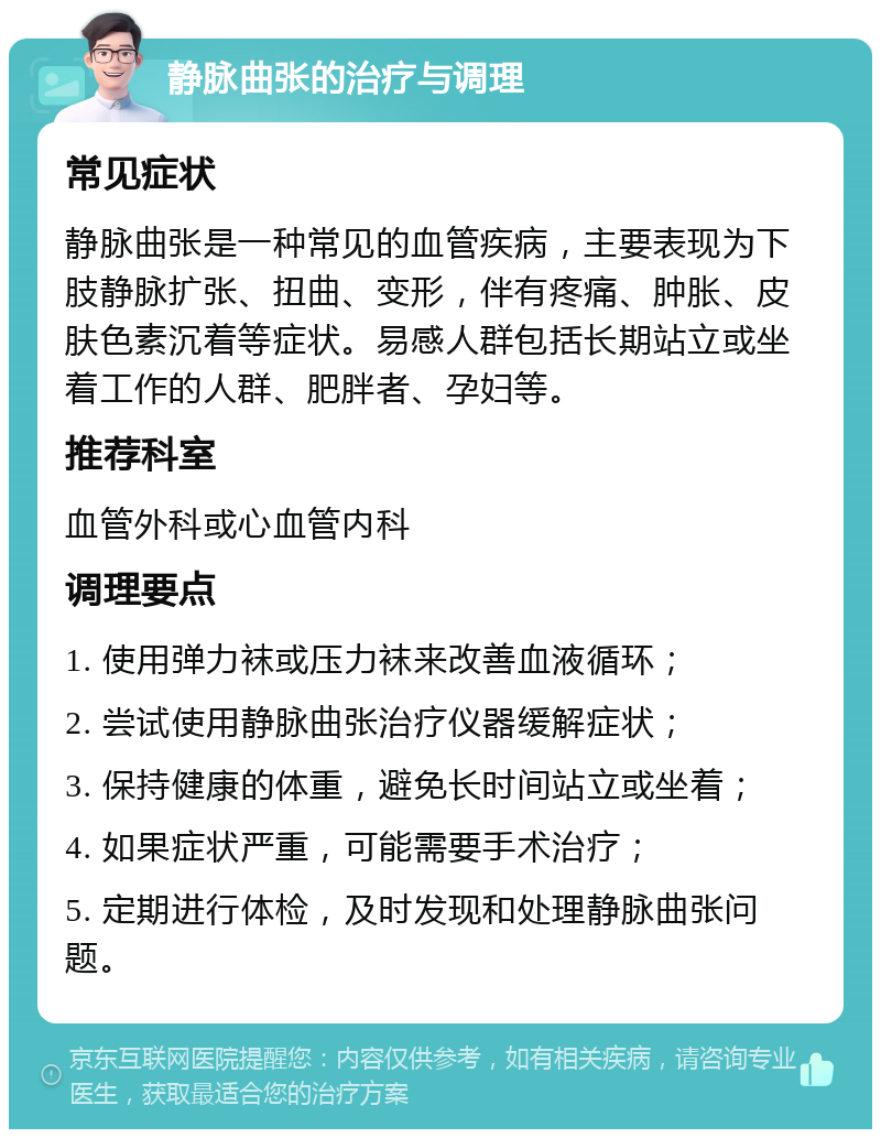 静脉曲张的治疗与调理 常见症状 静脉曲张是一种常见的血管疾病，主要表现为下肢静脉扩张、扭曲、变形，伴有疼痛、肿胀、皮肤色素沉着等症状。易感人群包括长期站立或坐着工作的人群、肥胖者、孕妇等。 推荐科室 血管外科或心血管内科 调理要点 1. 使用弹力袜或压力袜来改善血液循环； 2. 尝试使用静脉曲张治疗仪器缓解症状； 3. 保持健康的体重，避免长时间站立或坐着； 4. 如果症状严重，可能需要手术治疗； 5. 定期进行体检，及时发现和处理静脉曲张问题。