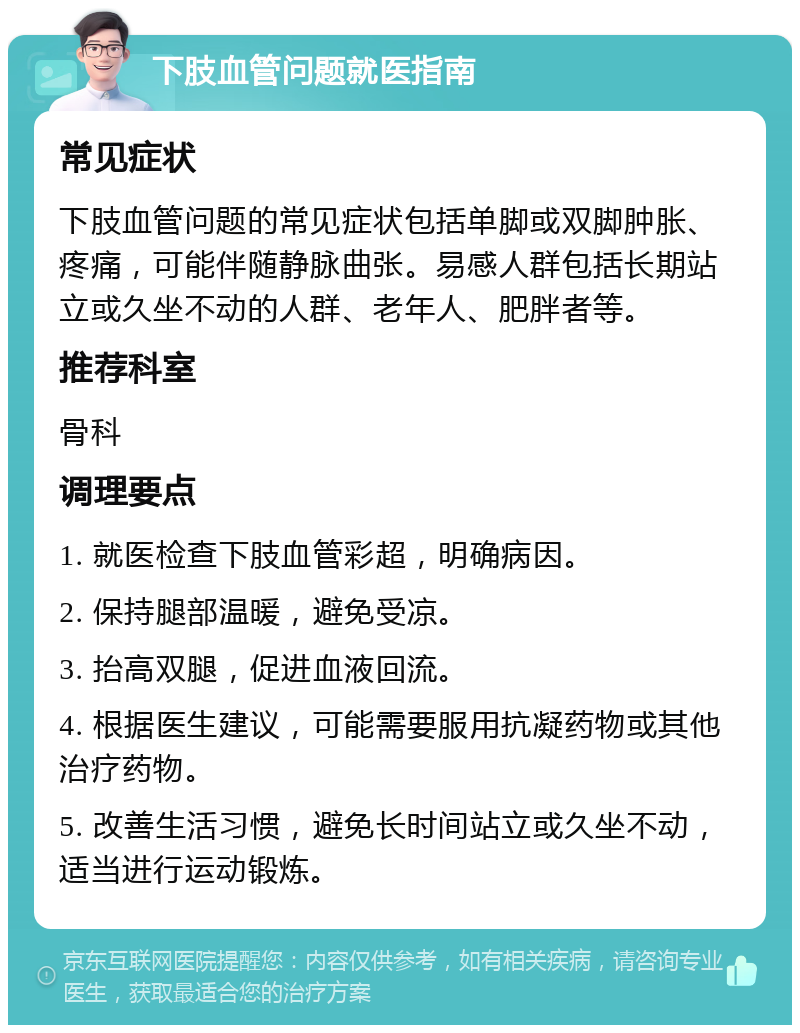 下肢血管问题就医指南 常见症状 下肢血管问题的常见症状包括单脚或双脚肿胀、疼痛，可能伴随静脉曲张。易感人群包括长期站立或久坐不动的人群、老年人、肥胖者等。 推荐科室 骨科 调理要点 1. 就医检查下肢血管彩超，明确病因。 2. 保持腿部温暖，避免受凉。 3. 抬高双腿，促进血液回流。 4. 根据医生建议，可能需要服用抗凝药物或其他治疗药物。 5. 改善生活习惯，避免长时间站立或久坐不动，适当进行运动锻炼。