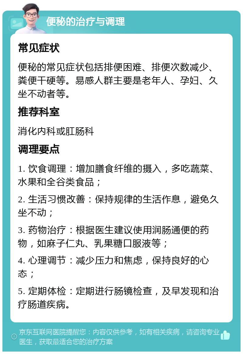 便秘的治疗与调理 常见症状 便秘的常见症状包括排便困难、排便次数减少、粪便干硬等。易感人群主要是老年人、孕妇、久坐不动者等。 推荐科室 消化内科或肛肠科 调理要点 1. 饮食调理：增加膳食纤维的摄入，多吃蔬菜、水果和全谷类食品； 2. 生活习惯改善：保持规律的生活作息，避免久坐不动； 3. 药物治疗：根据医生建议使用润肠通便的药物，如麻子仁丸、乳果糖口服液等； 4. 心理调节：减少压力和焦虑，保持良好的心态； 5. 定期体检：定期进行肠镜检查，及早发现和治疗肠道疾病。