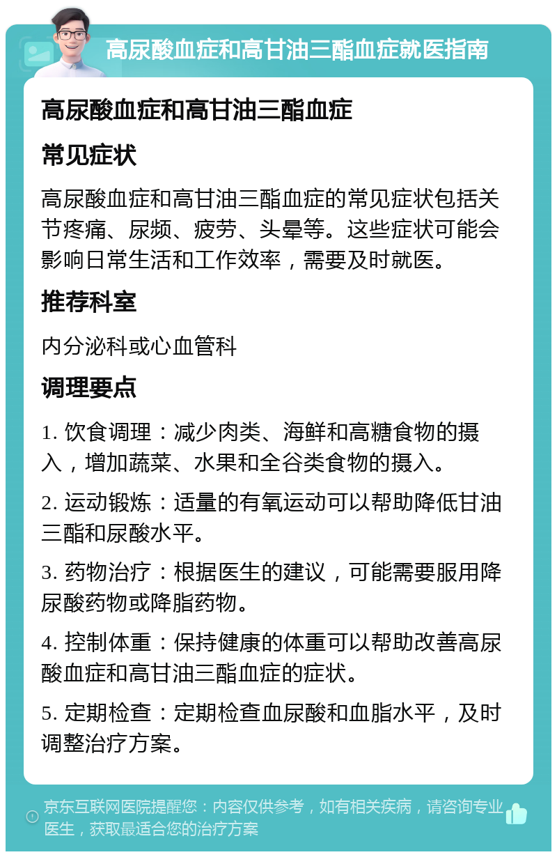 高尿酸血症和高甘油三酯血症就医指南 高尿酸血症和高甘油三酯血症 常见症状 高尿酸血症和高甘油三酯血症的常见症状包括关节疼痛、尿频、疲劳、头晕等。这些症状可能会影响日常生活和工作效率，需要及时就医。 推荐科室 内分泌科或心血管科 调理要点 1. 饮食调理：减少肉类、海鲜和高糖食物的摄入，增加蔬菜、水果和全谷类食物的摄入。 2. 运动锻炼：适量的有氧运动可以帮助降低甘油三酯和尿酸水平。 3. 药物治疗：根据医生的建议，可能需要服用降尿酸药物或降脂药物。 4. 控制体重：保持健康的体重可以帮助改善高尿酸血症和高甘油三酯血症的症状。 5. 定期检查：定期检查血尿酸和血脂水平，及时调整治疗方案。