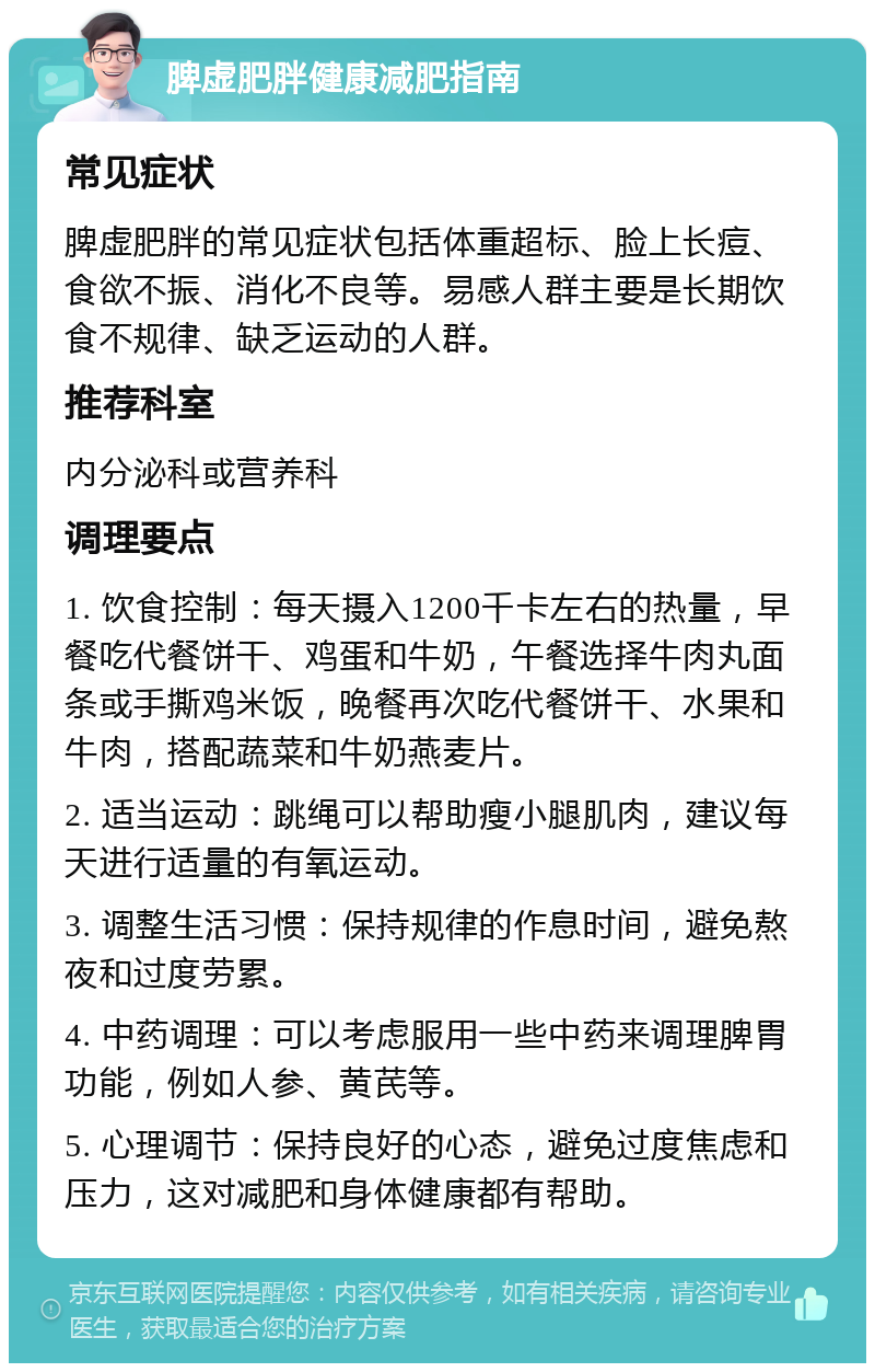 脾虚肥胖健康减肥指南 常见症状 脾虚肥胖的常见症状包括体重超标、脸上长痘、食欲不振、消化不良等。易感人群主要是长期饮食不规律、缺乏运动的人群。 推荐科室 内分泌科或营养科 调理要点 1. 饮食控制：每天摄入1200千卡左右的热量，早餐吃代餐饼干、鸡蛋和牛奶，午餐选择牛肉丸面条或手撕鸡米饭，晚餐再次吃代餐饼干、水果和牛肉，搭配蔬菜和牛奶燕麦片。 2. 适当运动：跳绳可以帮助瘦小腿肌肉，建议每天进行适量的有氧运动。 3. 调整生活习惯：保持规律的作息时间，避免熬夜和过度劳累。 4. 中药调理：可以考虑服用一些中药来调理脾胃功能，例如人参、黄芪等。 5. 心理调节：保持良好的心态，避免过度焦虑和压力，这对减肥和身体健康都有帮助。