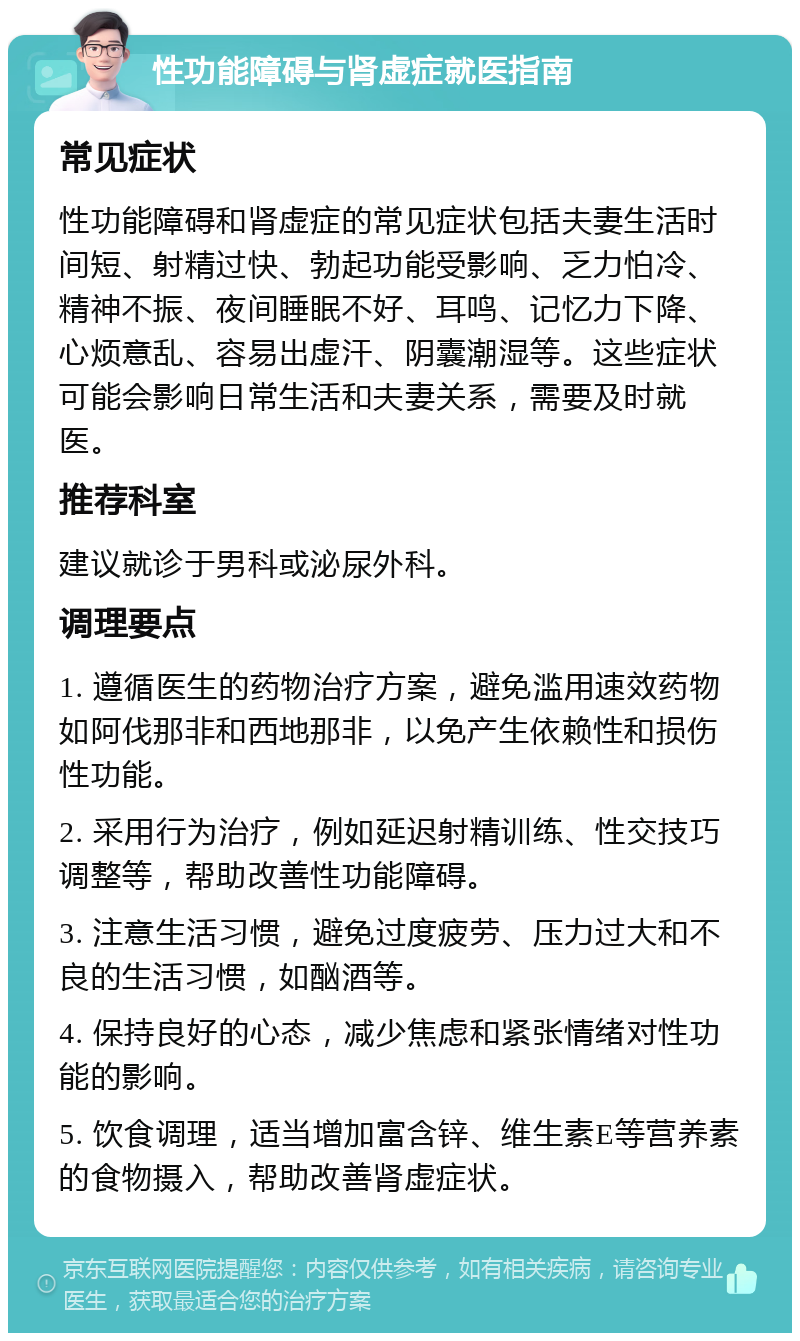 性功能障碍与肾虚症就医指南 常见症状 性功能障碍和肾虚症的常见症状包括夫妻生活时间短、射精过快、勃起功能受影响、乏力怕冷、精神不振、夜间睡眠不好、耳鸣、记忆力下降、心烦意乱、容易出虚汗、阴囊潮湿等。这些症状可能会影响日常生活和夫妻关系，需要及时就医。 推荐科室 建议就诊于男科或泌尿外科。 调理要点 1. 遵循医生的药物治疗方案，避免滥用速效药物如阿伐那非和西地那非，以免产生依赖性和损伤性功能。 2. 采用行为治疗，例如延迟射精训练、性交技巧调整等，帮助改善性功能障碍。 3. 注意生活习惯，避免过度疲劳、压力过大和不良的生活习惯，如酗酒等。 4. 保持良好的心态，减少焦虑和紧张情绪对性功能的影响。 5. 饮食调理，适当增加富含锌、维生素E等营养素的食物摄入，帮助改善肾虚症状。