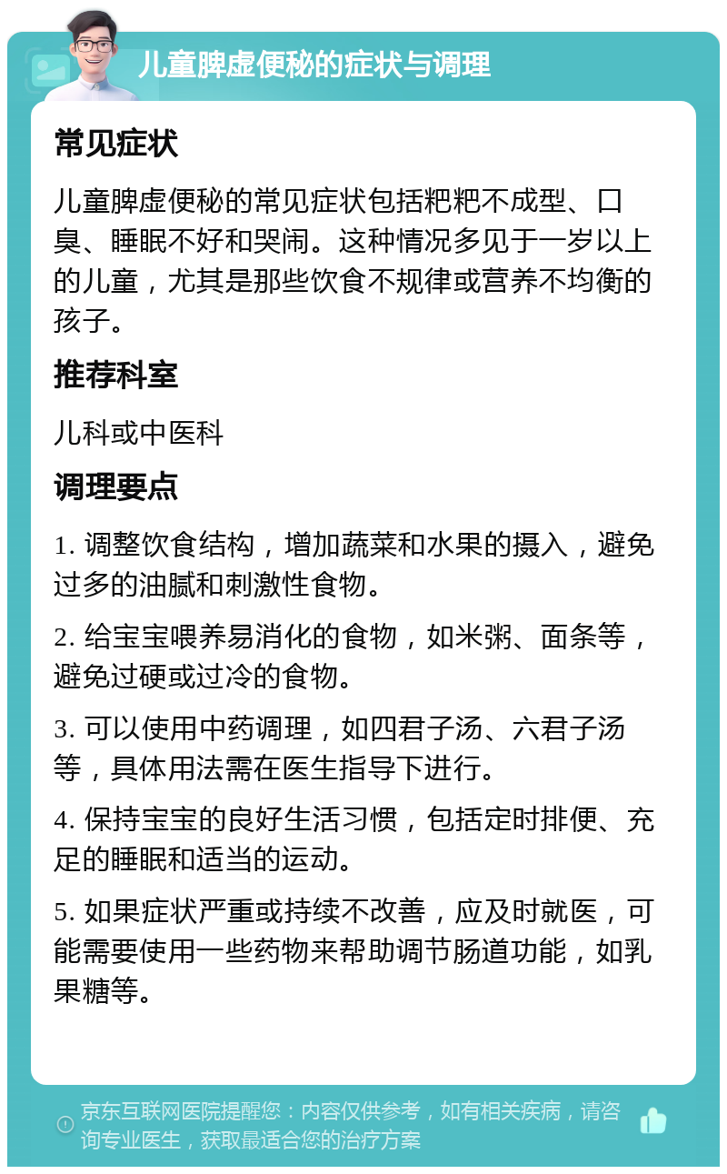 儿童脾虚便秘的症状与调理 常见症状 儿童脾虚便秘的常见症状包括粑粑不成型、口臭、睡眠不好和哭闹。这种情况多见于一岁以上的儿童，尤其是那些饮食不规律或营养不均衡的孩子。 推荐科室 儿科或中医科 调理要点 1. 调整饮食结构，增加蔬菜和水果的摄入，避免过多的油腻和刺激性食物。 2. 给宝宝喂养易消化的食物，如米粥、面条等，避免过硬或过冷的食物。 3. 可以使用中药调理，如四君子汤、六君子汤等，具体用法需在医生指导下进行。 4. 保持宝宝的良好生活习惯，包括定时排便、充足的睡眠和适当的运动。 5. 如果症状严重或持续不改善，应及时就医，可能需要使用一些药物来帮助调节肠道功能，如乳果糖等。