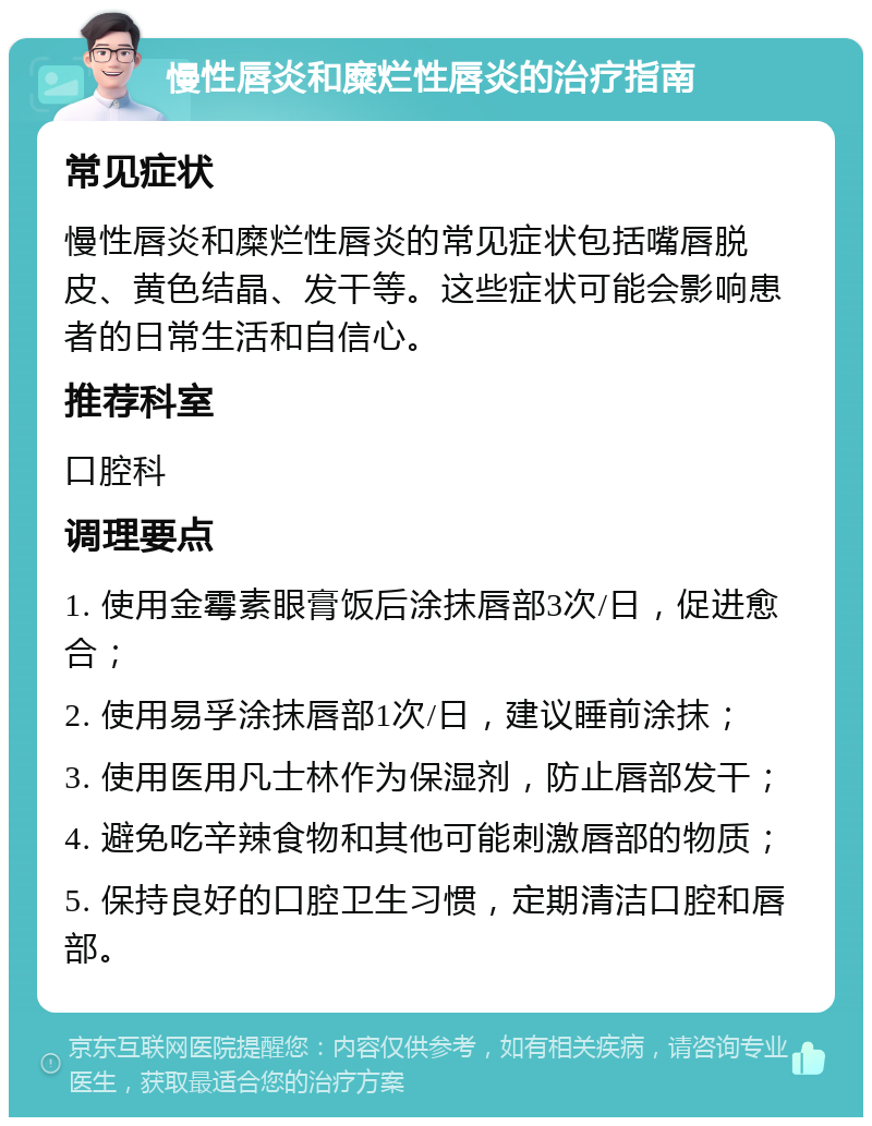 慢性唇炎和糜烂性唇炎的治疗指南 常见症状 慢性唇炎和糜烂性唇炎的常见症状包括嘴唇脱皮、黄色结晶、发干等。这些症状可能会影响患者的日常生活和自信心。 推荐科室 口腔科 调理要点 1. 使用金霉素眼膏饭后涂抹唇部3次/日，促进愈合； 2. 使用易孚涂抹唇部1次/日，建议睡前涂抹； 3. 使用医用凡士林作为保湿剂，防止唇部发干； 4. 避免吃辛辣食物和其他可能刺激唇部的物质； 5. 保持良好的口腔卫生习惯，定期清洁口腔和唇部。